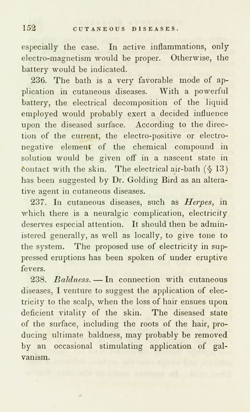 especially the case. In active inflammations, only electro-magnetism would be proper. Otherwise, the battery would be indicated. 236. The bath is a very favorable mode of ap- plication in cutaneous diseases. With a powerful battery, the electrical decomposition of the liquid employed would probably exert a decided influence upon the diseased surface. According to the direc- tion of the current, the electro-positive or electro- negative element of the chemical compound in solution would be given off in a nascent state in contact with the skin. The electrical air-bath (■§> 13) has been suggested by Dr. Golding Bird as an altera- tive agent in cutaneous diseases. 237. In cutaneous diseases, such as Herpes, in which there is a neuralgic complication, electricity deserves especial attention. It should then be admin- istered generally, as well as locally, to give tone to the system. The proposed use of electricity in sup- pressed eruptions has been spoken of under eruptive fevers. 238. Baldness. — In connection with cutaneous diseases, I venture to suggest the application of elec- tricity to the scalp, when the loss of hair ensues upon deficient vitality of the skin. The diseased state of the surface, including the roots of the hair, pro- ducing ultimate baldness, may probably be removed by an occasional stimulating application of gal- vanism.