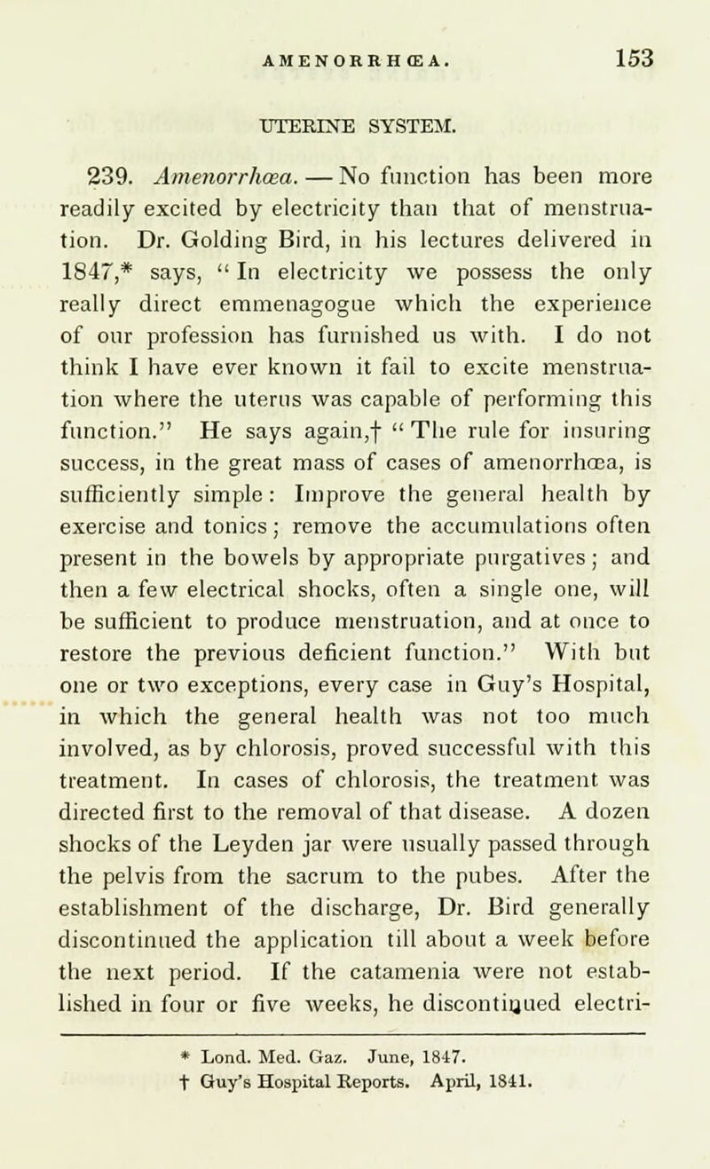 UTERINE SYSTEM. 239. Amenorrhea. — No function has been more readily excited by electricity than that of menstrua- tion. Dr. Golding Bird, in his lectures delivered in 1847,* says,  In electricity we possess the only really direct emmenagogue which the experience of our profession has furnished us with. I do not think I have ever known it fail to excite menstrua- tion where the uterus was capable of performing this function. He says again,f The rule for insuring success, in the great mass of cases of amenorrhea, is sufficiently simple : Improve the general health by exercise and tonics; remove the accumulations often present in the bowels by appropriate purgatives; and then a few electrical shocks, often a single one, will be sufficient to produce menstruation, and at once to restore the previous deficient function. With but one or two exceptions, every case in Guy's Hospital, in which the general health was not too much involved, as by chlorosis, proved successful with this treatment. In cases of chlorosis, the treatment was directed first to the removal of that disease. A dozen shocks of the Leyden jar were usually passed through the pelvis from the sacrum to the pubes. After the establishment of the discharge, Dr. Bird generally discontinued the application till about a week before the next period. If the catamenia were not estab- lished in four or five weeks, he discontinued electri- * Lond. Med. Gaz. June, 1847. t Guy's Hospital Reports. April, 1841.