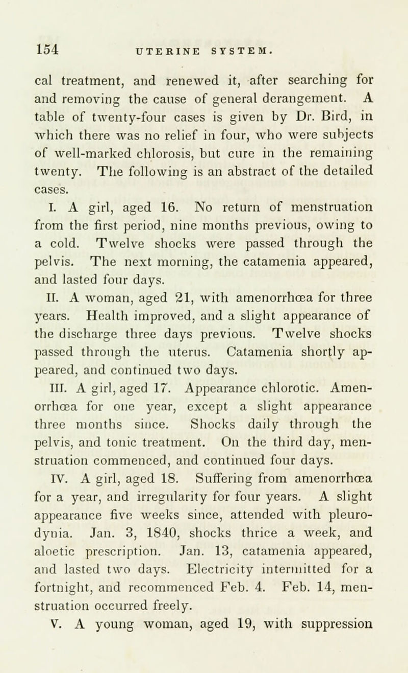 cal treatment, and renewed it, after searching for and removing the cause of general derangement. A table of twenty-four cases is given by Dr. Bird, in which there was no relief in four, who were subjects of well-marked chlorosis, but cure in the remaining twenty. The following is an abstract of the detailed cases. I. A girl, aged 16. No return of menstruation from the first period, nine months previous, owing to a cold. Twelve shocks were passed through the pelvis. The next morning, the catamenia appeared, and lasted four days. II. A woman, aged 21, with amenorrhoea for three years. Health improved, and a slight appearance of the discharge three days previous. Twelve shocks passed through the uterus. Catamenia shortly ap- peared, and continued two days. III. A girl, aged 17. Appearance chlorotic. Amen- orrhoea for one year, except a slight appearance three months since. Shocks daily through the pelvis, and tonic treatment. On the third day, men- struation commenced, and continued four days. IV. A girl, aged 18. Suffering from amenorrhoea for a year, and irregularity for four years. A slight appearance five weeks since, attended with pleuro- dynia. Jan. 3, 1840, shocks thrice a week, and aloetic prescription. Jan. 13, catamenia appeared, and lasted two days. Electricity intermitted for a fortnight, and recommenced Feb. 4. Feb. 14, men- struation occurred freely. V. A young woman, aged 19, with suppression