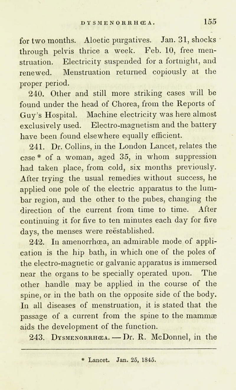 for two months. Aloetic purgatives. Jan. 31, shocks through pelvis thrice a week. Feb. 10, free men- struation. Electricity suspended for a fortnight, and renewed. Menstruation returned copiously at the proper period. 240. Other and still more striking cases will be found under the head of Chorea, from the Reports of Guy's Hospital. Machine electricity was here almost exclusively used. Electro-magnetism and the battery have been found elsewhere equally efficient. 241. Dr. Collins, in the London Lancet, relates the case * of a woman, aged 35, in whom suppression had taken place, from cold, six months previously. After trying the usual remedies without success, he applied one pole of the electric apparatus to the lum- bar region, and the other to the pubes, changing the direction of the current from time to time. After continuing it for five to ten minutes each day for five days, the menses were reestablished. 242. In amenorrhcea, an admirable mode of appli- cation is the hip bath, in which one of the poles of the electro-magnetic or galvanic apparatus is immersed near the organs to be specially operated upon. The other handle may be applied in the course of the spine, or in the bath on the opposite side of the body. In all diseases of menstruation, it is stated that the passage of a current from the spine to the mammae aids the development of the function. 243. Dysmenorrhoea. — Dr. R. McDonnel, in the * Lancet. Jan. 25, 1845.