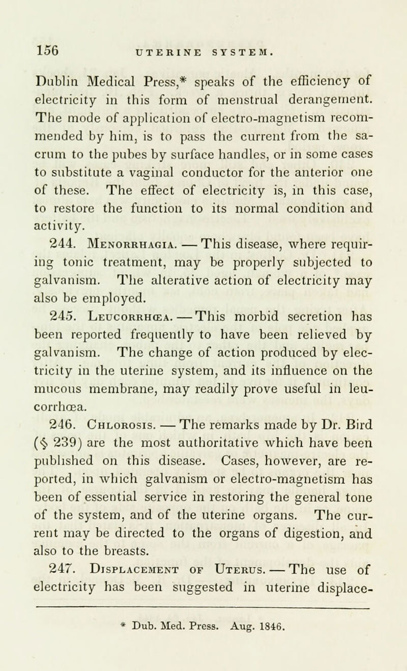Dublin Medical Press,* speaks of the efficiency of electricity in this form of menstrual derangement. The mode of application of electro-magnetism recom- mended by him, is to pass the current from the sa- crum to the pubes by surface handles, or in some cases to substitute a vaginal conductor for the anterior one of these. The effect of electricity is, in this case, to restore the function to its normal condition and activity. 244. Menorrhagia. — This disease, where requir- ing tonic treatment, may be properly subjected to galvanism. The alterative action of electricity may also be employed. 245. Leucorrhcea.—This morbid secretion has been reported frequently to have been relieved by galvanism. The change of action produced by elec- tricity in the uterine system, and its influence on the mucous membrane, may readily prove useful in leu- corrhcea. 246. Chlorosis. — The remarks made by Dr. Bird (§ 239) are the most authoritative which have been published on this disease. Cases, however, are re- ported, in which galvanism or electro-magnetism has been of essential service in restoring the general tone of the system, and of the uterine organs. The cur- rent may be directed to the organs of digestion, and also to the breasts. 247. Displacement or Uterus.—The use of electricity has been suggested in uterine displace- * Dub. Med. Press. Aug. 1846.