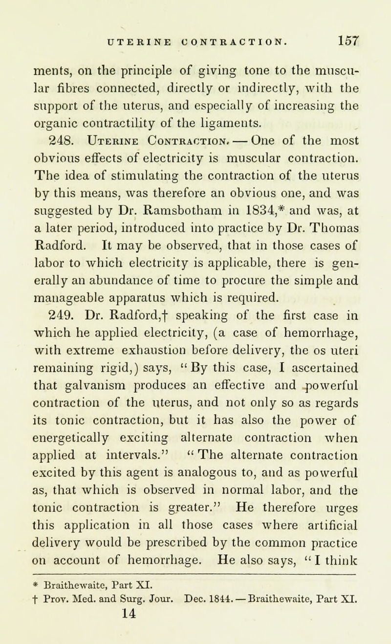 merits, on the principle of giving tone to the muscu- lar fibres connected, directly or indirectly, with the support of the uterus, and especially of increasing the organic contractility of the ligaments. 248. Uterine Contraction. — One of the most obvious effects of electricity is muscular contraction. The idea of stimulating the contraction of the uterus by this means, was therefore an obvious one, and was suggested by Dr. Ramsbotham in 1834,* and was, at a later period, introduced into practice by Dr. Thomas Radford. It may be observed, that in those cases of labor to which electricity is applicable, there is gen- erally an abundance of time to procure the simple and manageable apparatus which is required. 249. Dr. Radford,1 speaking of the first case in which he applied electricity, (a case of hemorrhage, with extreme exhaustion before delivery, the os uteri remaining rigid,) says,  By this case, I ascertained that galvanism produces an effective and powerful contraction of the uterus, and not only so as regards its tonic contraction, but it has also the power of energetically exciting alternate contraction when applied at intervals.  The alternate contraction excited by this agent is analogous to, and as powerful as, that which is observed in normal labor, and the tonic contraction is greater. He therefore urges this application in all those cases where artificial delivery would be prescribed by the common practice on account of hemorrhage. He also says,  I think * Braithewaite, Part XI. t Prov. Med. and Surg. Jour. Dec. 1844. — Braithewaite, Part XI. 14