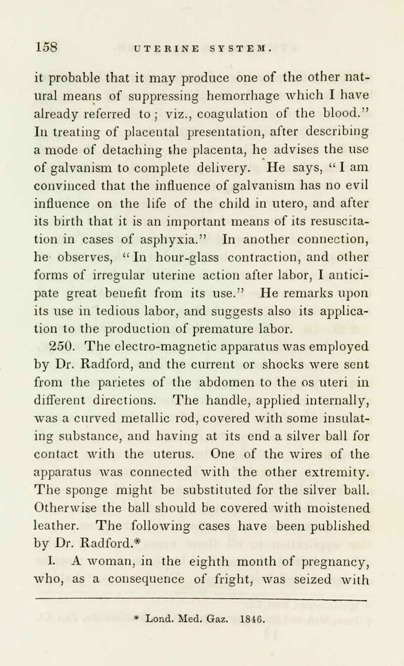 it probable that it may produce one of the other nat- ural means of suppressing hemorrhage which I have already referred to ; viz., coagulation of the blood. In treating of placental presentation, after describing a mode of detaching the placenta, he advises the use of galvanism to complete delivery. He says,  I am convinced that the influence of galvanism has no evil influence on the life of the child in utero, and after its birth that it is an important means of its resuscita- tion in cases of asphyxia. In another connection, he observes, In hour-glass contraction, and other forms of irregular uterine action after labor, I antici- pate great benefit from its use. He remarks upon its use in tedious labor, and suggests also its applica- tion to the production of premature labor. 250. The electro-magnetic apparatus was employed by Dr. Radford, and the current or shocks were sent from the parietes of the abdomen to the os uteri in different directions. The handle, applied internally, was a curved metallic rod, covered with some insulat- ing substance, and having at its end a silver ball for contact with the uterus. One of the wires of the apparatus was connected with the other extremity. The sponge might be substituted for the silver ball. Otherwise the ball should be covered with moistened leather. The following cases have been published by Dr. Radford* I. A woman, in the eighth month of pregnancy, who, as a consequence of fright, was seized with