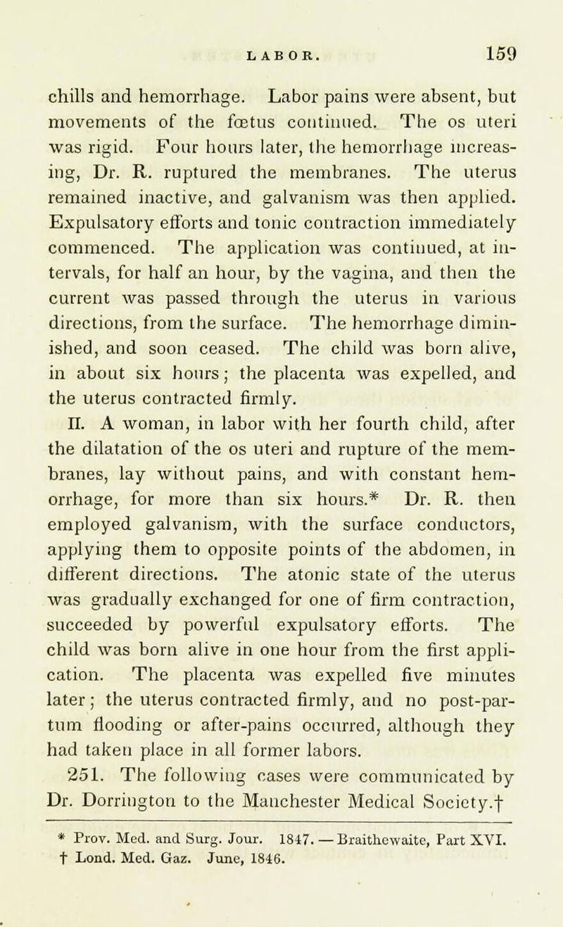 chills and hemorrhage. Labor pains were absent, but movements of the foetus continued. The os uteri was rigid. Four hours later, the hemorrhage increas- ing, Dr. R. ruptured the membranes. The uterus remained inactive, and galvanism was then applied. Expulsatory efforts and tonic contraction immediately commenced. The application was continued, at in- tervals, for half an hour, by the vagina, and then the current was passed through the uterus in various directions, from the surface. The hemorrhage dimin- ished, and soon ceased. The child was born alive, in about six hours; the placenta was expelled, and the uterus contracted firmly. II. A woman, in labor with her fourth child, after the dilatation of the os uteri and rupture of the mem- branes, lay without pains, and with constant hem- orrhage, for more than six hours.* Dr. R. then employed galvanism, with the surface conductors, applying them to opposite points of the abdomen, in different directions. The atonic state of the uterus was gradually exchanged for one of firm contraction, succeeded by powerful expulsatory efforts. The child was born alive in one hour from the first appli- cation. The placenta was expelled five minutes later ; the uterus contracted firmly, and no post-par- tum flooding or after-pains occurred, although they had taken place in all former labors. 251. The following cases were communicated by Dr. Dorrington to the Manchester Medical Society.f * Prov. Med. and Surg. Jour. 1847. — Braithewaite, Part XVI. t Lond. Med. Gaz. June, 18-46.