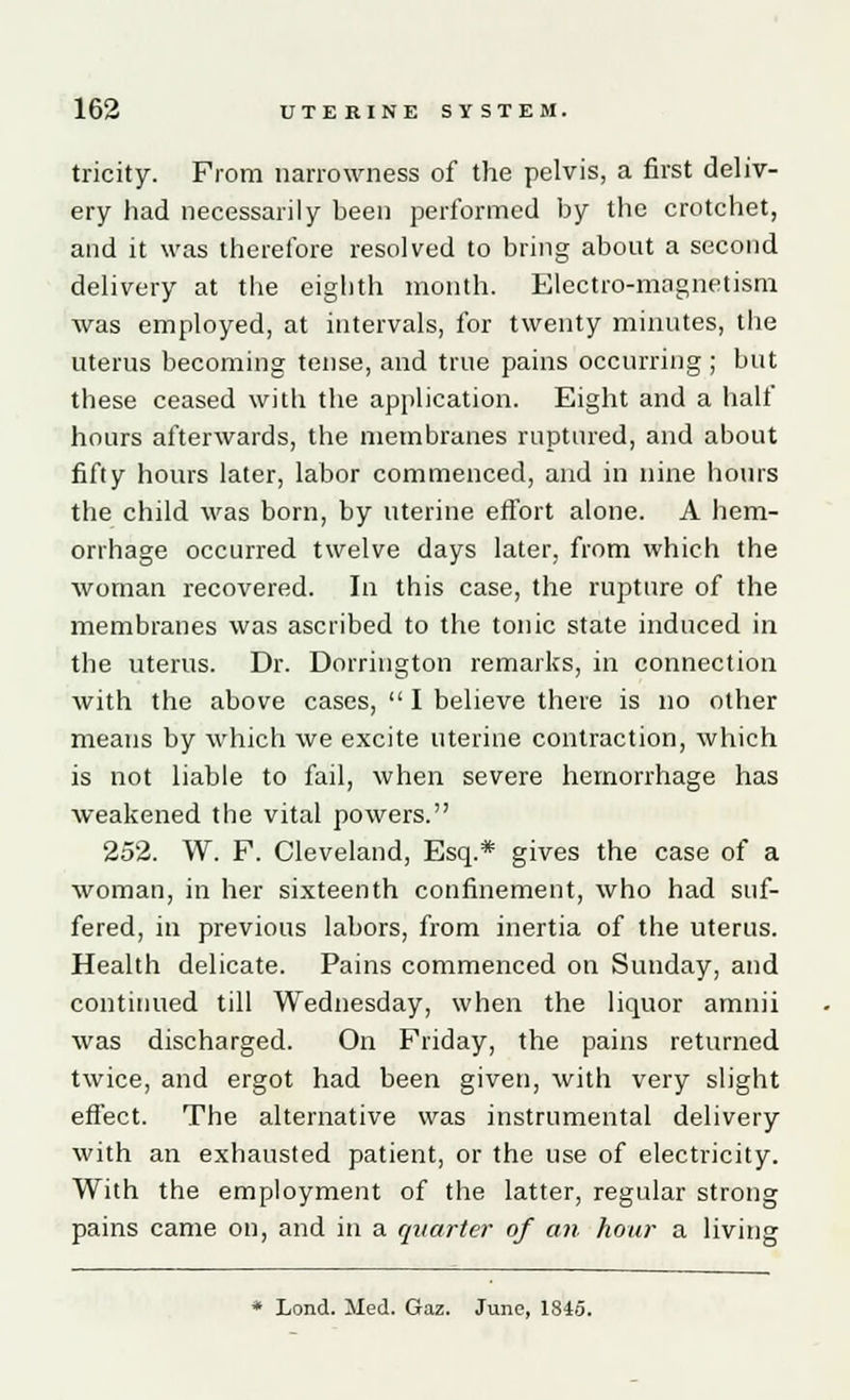 tricity. From narrowness of the pelvis, a first deliv- ery had necessarily been performed by the crotchet, and it was therefore resolved to bring about a second delivery at the eighth month. Electro-magnetism was employed, at intervals, for twenty minutes, the uterus becoming tense, and true pains occurring; but these ceased with the application. Eight and a half hours afterwards, the membranes ruptured, and about fifty hours later, labor commenced, and in nine hours the child was born, by uterine effort alone. A hem- orrhage occurred twelve days later, from which the woman recovered. In this case, the rupture of the membranes was ascribed to the tonic state induced in the uterus. Dr. Dorrington remarks, in connection with the above cases,  I believe there is no other means by which we excite uterine contraction, which is not liable to fail, when severe hemorrhage has weakened the vital powers. 252. W. F. Cleveland, Esq.* gives the case of a woman, in her sixteenth confinement, who had suf- fered, in previous labors, from inertia of the uterus. Health delicate. Pains commenced on Sunday, and continued till Wednesday, when the liquor amnii was discharged. On Friday, the pains returned twice, and ergot had been given, with very slight effect. The alternative was instrumental delivery with an exhausted patient, or the use of electricity. With the employment of the latter, regular strong pains came on, and in a quarter of an hour a living