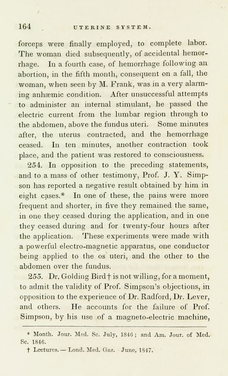 forceps were finally employed, to complete labor. The woman died subsequently, of accidental hemor- rhage. In a fourth case, of hemorrhage following an abortion, in the fifth month, consequent on a fall, the woman, when seen by M. Frank, was in a very alarm- ing anhaemic condition. After unsuccessful attempts to administer an internal stimulant, he passed the electric current from the lumbar region through to the abdomen, above the fundus uteri. Some minutes after, the uterus contracted, and the hemorrhage ceased. In ten minutes, another contraction took place, and the patient was restored to consciousness. 254. In opposition to the preceding statements, and to a mass of other testimony, Prof. J. Y. Simp- son has reported a negative result obtained by him in eight cases.* In one of these, the pains were more frequent and shorter, in five they remained the same, in one they ceased during the application, and in one they ceased during and for twenty-four hours after the application. These experiments were made with a powerful electro-magnetic apparatus, one conductor being applied to the os uteri, and the other to the abdomen over the fundus. 255. Dr. Goiding Birdf is not willing, for a moment, to admit the validity of Prof. Simpson's objections, in opposition to the experience of Dr. Radford, Dr. Lever, and others. He accounts for the failure of Prof. Simpson, by his use of a magneto-electric machine, * Month. Jour. Med. Sc. July, 1846 ; and Am. Jour, of Med. Sc. 1846. t Lectures. — Lond. Med. Gaz. June, 1847.