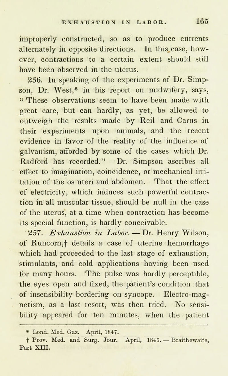 improperly constructed, so as to produce currents alternately in opposite directions. In this case, how- ever, contractions to a certain extent should still have been observed in the uterus. 256. In speaking of the experiments of Dr. Simp- son, Dr. West,* in his report on midwifery, says,  These observations seem to have been made with great care, but can hardly, as yet, be allowed to outweigh the results made by Reil and Carus in their experiments upon animals, and the recent evidence in favor of the reality of the influence of galvanism, afforded by some of the cases which Dr. Radford has recorded. Dr. Simpson ascribes all effect to imagination, coincidence, or mechanical irri- tation of the os uteri and abdomen. That the effect of electricity, which induces such powerful contrac- tion in all muscular tissue, should be null in the case of the uterus, at a time when contraction has become its special function, is hardly conceivable. 257. Exhaustion in Labor. — Dr. Henry Wilson, of Runcorn,! details a case of uterine hemorrhage which had proceeded to the last stage of exhaustion, stimulants, and cold applications having been used for many hours. The pulse was hardly perceptible, the eyes open and fixed, the patient's condition that of insensibility bordering on syncope. Electro-mag- netism, as a last resort, was then tried. No sensi- bility appeared for ten minutes, when the patient * Lond. Med. Gaz. April, 1847. t Prov. Med. and Surg. Jour. April, 1846 Braithewaite, Part XIII.