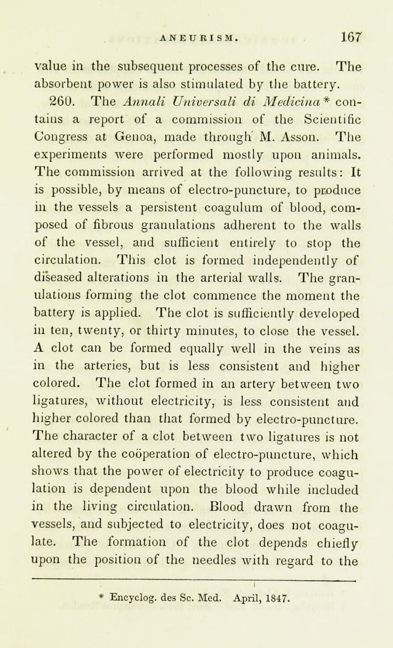 value in the subsequent processes of the cure. The absorbent power is also stimulated by the battery. 260. The Annali Universali di Mediciua * con- tains a report of a commission of the Scientific Congress at Genoa, made through M. Asson. The experiments were performed mostly upon animals. The commission arrived at the following results: It is possible, by means of electro-puncture, to produce in the vessels a persistent coagulum of blood, com- posed of fibrous granulations adherent to the walls of the vessel, and sufficient entirely to stop the circulation. This clot is formed independently of diseased alterations in the arterial walls. The gran- ulations forming the clot commence the moment the battery is applied. The clot is sufficiently developed in ten, twenty, or thirty minutes, to close the vessel. A clot can be formed equally well in the veins as in the arteries, but is less consistent and higher colored. The clot formed in an artery between two ligatures, without electricity, is less consistent and higher colored than that formed by electro-puncture. The character of a clot between two ligatures is not altered by the cooperation of electro-puncture, which shows that the power of electricity to produce coagu- lation is dependent upon the blood while included in the living circulation. Blood drawn from the vessels, and subjected to electricity, does not coagu- late. The formation of the clot depends chiefly upon the position of the needles with regard to the