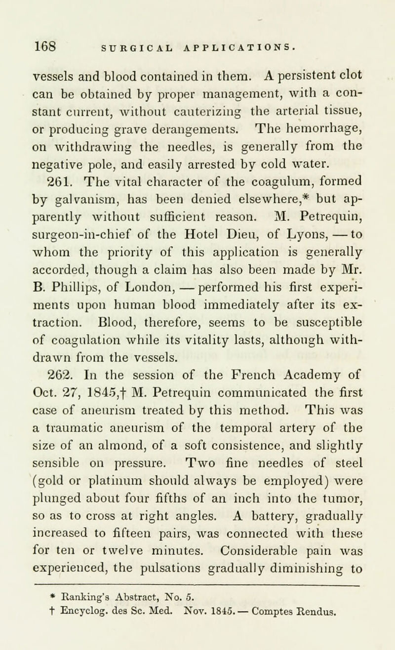 vessels and blood contained in them. A persistent clot can be obtained by proper management, with a con- stant current, without cauterizing the arterial tissue, or producing grave derangements. The hemorrhage, on withdrawing the needles, is generally from the negative pole, and easily arrested by cold water. 261. The vital character of the coagulum, formed by galvanism, has been denied elsewhere,* but ap- parently without sufficient reason. M. Petrequin, surgeon-in-chief of the Hotel Dieu, of Lyons,—to whom the priority of this application is generally accorded, though a claim has also been made by Mr. B. Phillips, of London, — performed his first experi- ments upon human blood immediately after its ex- traction. Blood, therefore, seems to be susceptible of coagulation while its vitality lasts, although with- drawn from the vessels. 262. In the session of the French Academy of Oct. 27, 1845,f M. Petrequin communicated the first case of aneurism treated by this method. This was a traumatic aneurism of the temporal artery of the size of an almond, of a soft consistence, and slightly sensible on pressure. Two fine needles of steel (gold or platinum should always be employed) were plunged about four fifths of an inch into the tumor, so as to cross at right angles. A battery, gradually increased to fifteen pairs, was connected with these for ten or twelve minutes. Considerable pain was experienced, the pulsations gradually diminishing to * Banking's Abstract, No. 5. t Encyclog. des Sc. Med. Nov. 1845. — Comptes Rendus.