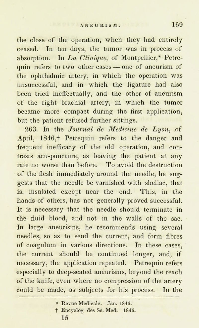 the close of the operation, when they had entirely ceased. In ten days, the tumor was in process of absorption. In La CUnique, of Montpellier,* Petre- quin refers to two other cases — one of aneurism of the ophthalmic artery, in which the operation was unsuccessful, and in which the ligature had also been tried ineffectually, and the other of aneurism of the right brachial artery, in which the tumor became more compact during the first application, but the patient refused further sittings. 263. In the Journal de Medicine de Lyon, of April, 1846,f Petrequin refers to the danger and frequent inefficacy of the old operation, and con- trasts acu-puncture, as leaving the patient at any rate no worse than before. To avoid the destruction of the flesh immediately around the needle, he sug- gests that the needle be varnished with shellac, that is, insulated except near the end. This, in the hands of others, has not generally proved successful. It is necessary that the needle should terminate in the fluid blood, and not in the walls of the sac. In large aneurisms, he recommends using several needles, so as to send the current, and form fibres of coagulum in various directions. In these cases, the current should be continued longer, and, if necessary, the application repeated. Petrequin refers especially to deep-seated aneurisms, beyond the reach of the knife, even where no compression of the artery could be made, as subjects for his process. In the * Revue Medicate. Jan. 1846. t Eneyclog dea Sc. Med. 1846. 15