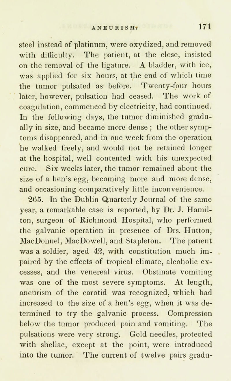 steel instead of platinum, were oxydized, and removed with difficulty. The patient, at the close, insisted on the removal of the ligature. A bladder, with ice, was applied for six hours, at the end of which lime the tumor pulsated as before. Twenty-four hours later, however, pulsation had ceased. The work of coagulation, commenced by electricity, had continued. In the following days, the tumor diminished gradu- ally in size, and became more dense ; the other symp- toms disappeared, and in one week from the operation he walked freely, and would not be retained longer at the hospital, well contented with his unexpected cure. Six weeks later, the tumor remained about the size of a hen's egg, becoming more and more dense, and occasioning comparatively little inconvenience. 265. In the Dublin Quarterly Journal of the same year, a remarkable case is reported, by Dr. J. Hamil- ton, surgeon of Richmond Hospital, who performed the galvanic operation in presence of Drs. Hutton, MacDonnel, MacDowell, and Stapleton. The patient was a soldier, aged 42. with constitution much im- paired by the effects of tropical climate, alcoholic ex- cesses, and the venereal virus. Obstinate vomiting was one of the most severe symptoms. At length, aneurism of the carotid was recognized, which had increased to the size of a hen's egg, when it was de- termined to try the galvanic process. Compression below the tumor produced pain and vomiting. The pulsations were very strong. Gold needles, protected with shellac, except at the point, were introduced into the tumor. The current of twelve pairs gradu-