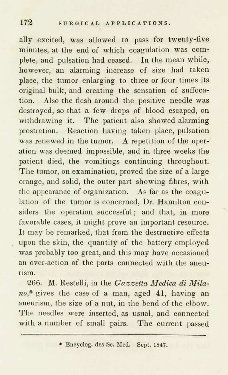 ally excited, was allowed to pass for twenty-five minutes, at the end of which coagulation was com- plete, and pulsation had ceased. In the mean while, however, an alarming increase of size had taken place, the tumor enlarging to three or four times its original bulk, and creating the sensation of suffoca- tion. Also the flesh around the positive needle was destroyed, so that a few drops of blood escaped, on withdrawing it. The patient also showed alarming prostration. Reaction having taken place, pulsation was renewed in the tumor. A repetition of the oper- ation was deemed impossible, and in three weeks the patient died, the vomitings continuing throughout. The tumor, on examination, proved the size of a large orange, and solid, the outer part showing fibres, with the appearance of organization. As far as the coagu- lation of the tumor is concerned, Dr. Hamilton con- siders the operation successful; and that, in more favorable cases, it might prove an important resource. It may be remarked, that from the destructive effects upon the skin, the quantity of the battery employed was probably too great, and this may have occasioned an over-action of the parts connected with the aneu- rism. 266. M. Restelli, in the Gazzetta Medica di Mila- ?io* gives the case of a man, aged 41, having an aneurism, the size of a nut, in the bend of the elbow. The needles were inserted, as usual, and connected with a number of small pairs. The current passed