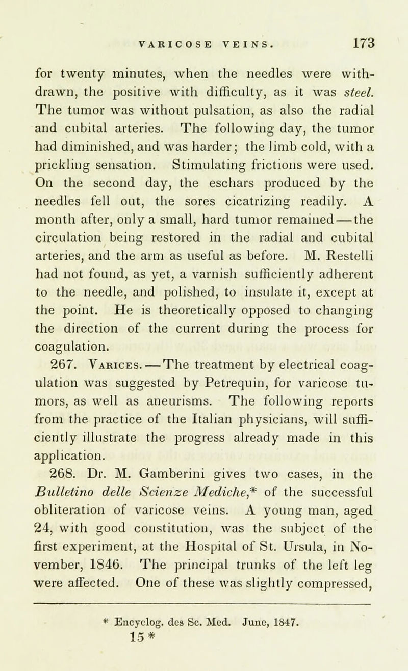 for twenty minutes, when the needles were with- drawn, the positive with difficulty, as it was steel. The tumor was without pulsation, as also the radial and cubital arteries. The following day, the tumor had diminished, and was harder; the limb cold, with a prickling sensation. Stimulating frictions were used. On the second day, the eschars produced by the needles fell out, the sores cicatrizing readily. A month after, only a small, hard tumor remained — the circulation being restored in the radial and cubital arteries, and the arm as useful as before. M. Restelli had not found, as yet, a varnish sufficiently adherent to the needle, and polished, to insulate it, except at the point. He is theoretically opposed to changing the direction of the current during the process for coagulation. 267. Varices.—The treatment by electrical coag- ulation was suggested by Petrequin, for varicose tu- mors, as well as aneurisms. The following reports from the practice of the Italian physicians, will suffi- ciently illustrate the progress already made in this application. 268. Dr. M. Gamberini gives two cases, in the Bulletino delle Scienze Mediche,* of the successful obliteration of varicose veins. A young man, aged 24, with good constitution, was the subject of the first experiment, at the Hospital of St. Ursula, in No- vember, 1846. The principal trunks of the left leg were affected. One of these was slightly compressed, * Encyclog. dcs Sc. Med. June, 1847. 15*