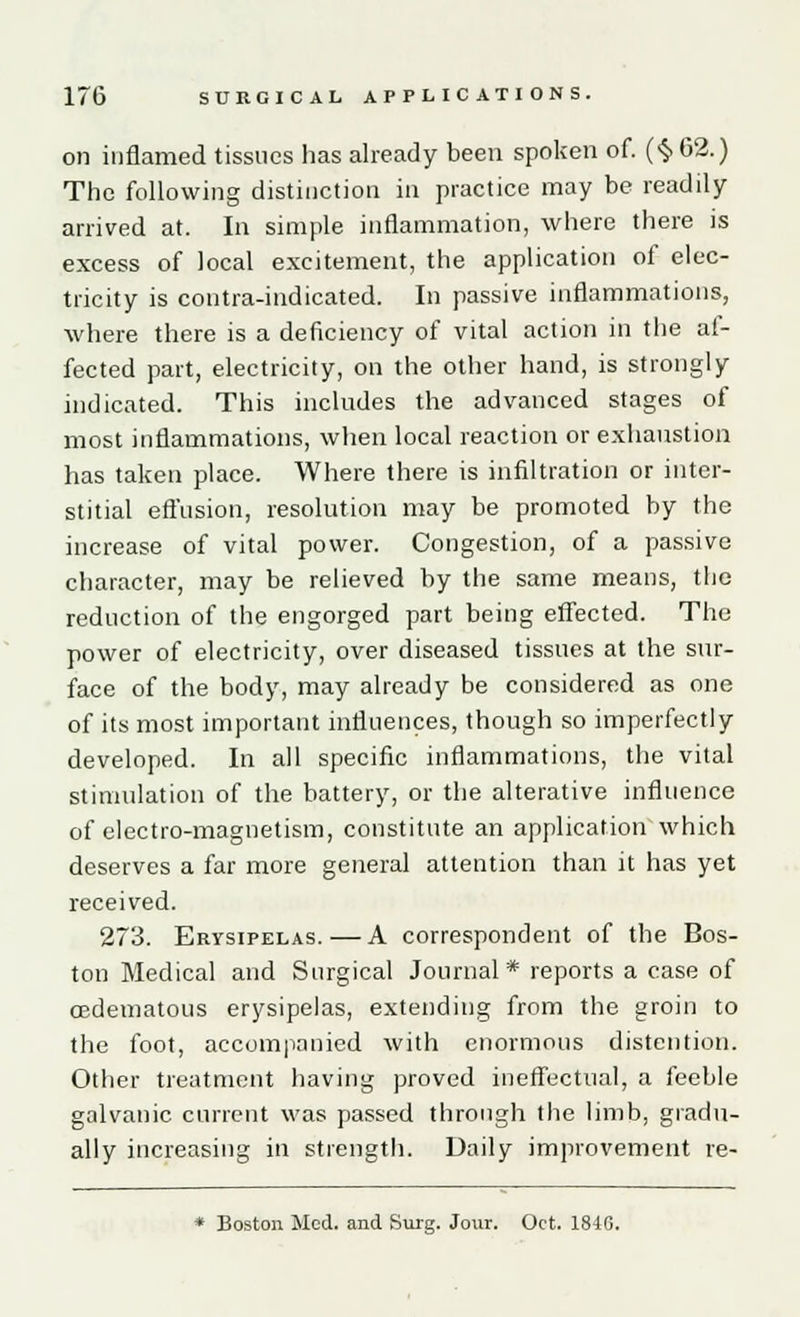 on inflamed tissues has already been spoken of. (<$> 62.) The following distinction in practice may be readily arrived at. In simple inflammation, where there is excess of local excitement, the application of elec- tricity is contra-indicated. In passive inflammations, where there is a deficiency of vital action in the at- fected part, electricity, on the other hand, is strongly indicated. This includes the advanced stages of most inflammations, when local reaction or exhaustion has taken place. Where there is infiltration or inter- stitial effusion, resolution may be promoted by the increase of vital power. Congestion, of a passive character, may be relieved by the same means, the reduction of the engorged part being effected. The power of electricity, over diseased tissues at the sur- face of the body, may already be considered as one of its most important influences, though so imperfectly developed. In all specific inflammations, the vital stimulation of the battery, or the alterative influence of electro-magnetism, constitute an application which deserves a far more general attention than it has yet received. 273. Erysipelas. — A correspondent of the Bos- ton Medical and Surgical Journal* reports a case of oedematous erysipelas, extending from the groin to the foot, accompanied with enormous distention. Other treatment having proved ineffectual, a feeble galvanic current was passed through the limb, gradu- ally increasing in strength. Daily improvement re- * Boston Med. and Surg. Jour. Oct. 1840.