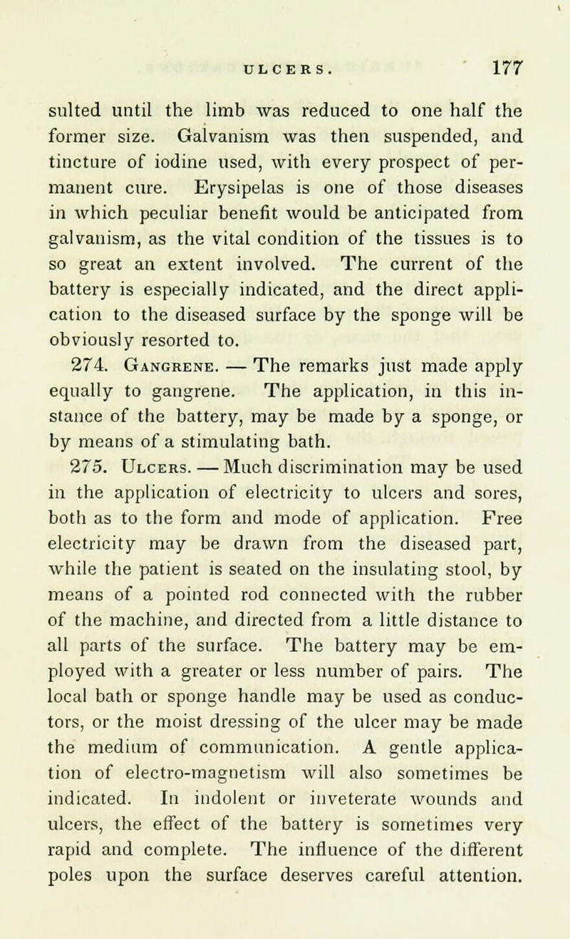 suited until the limb was reduced to one half the former size. Galvanism was then suspended, and tincture of iodine used, with every prospect of per- manent cure. Erysipelas is one of those diseases in which peculiar benefit would be anticipated from galvanism, as the vital condition of the tissues is to so great an extent involved. The current of the battery is especially indicated, and the direct appli- cation to the diseased surface by the sponge will be obviously resorted to. 274. Gangrene. — The remarks just made apply equally to gangrene. The application, in this in- stance of the battery, may be made by a sponge, or by means of a stimulating bath. 275. Ulcers. — Much discrimination may be used in the application of electricity to ulcers and sores, both as to the form and mode of application. Free electricity may be drawn from the diseased part, while the patient is seated on the insulating stool, by means of a pointed rod connected with the rubber of the machine, and directed from a little distance to all parts of the surface. The battery may be em- ployed with a greater or less number of pairs. The local bath or sponge handle may be used as conduc- tors, or the moist dressing of the ulcer may be made the medium of communication. A gentle applica- tion of electro-magnetism will also sometimes be indicated. In indolent or inveterate wounds and ulcers, the effect of the battery is sometimes very rapid and complete. The influence of the different poles upon the surface deserves careful attention.