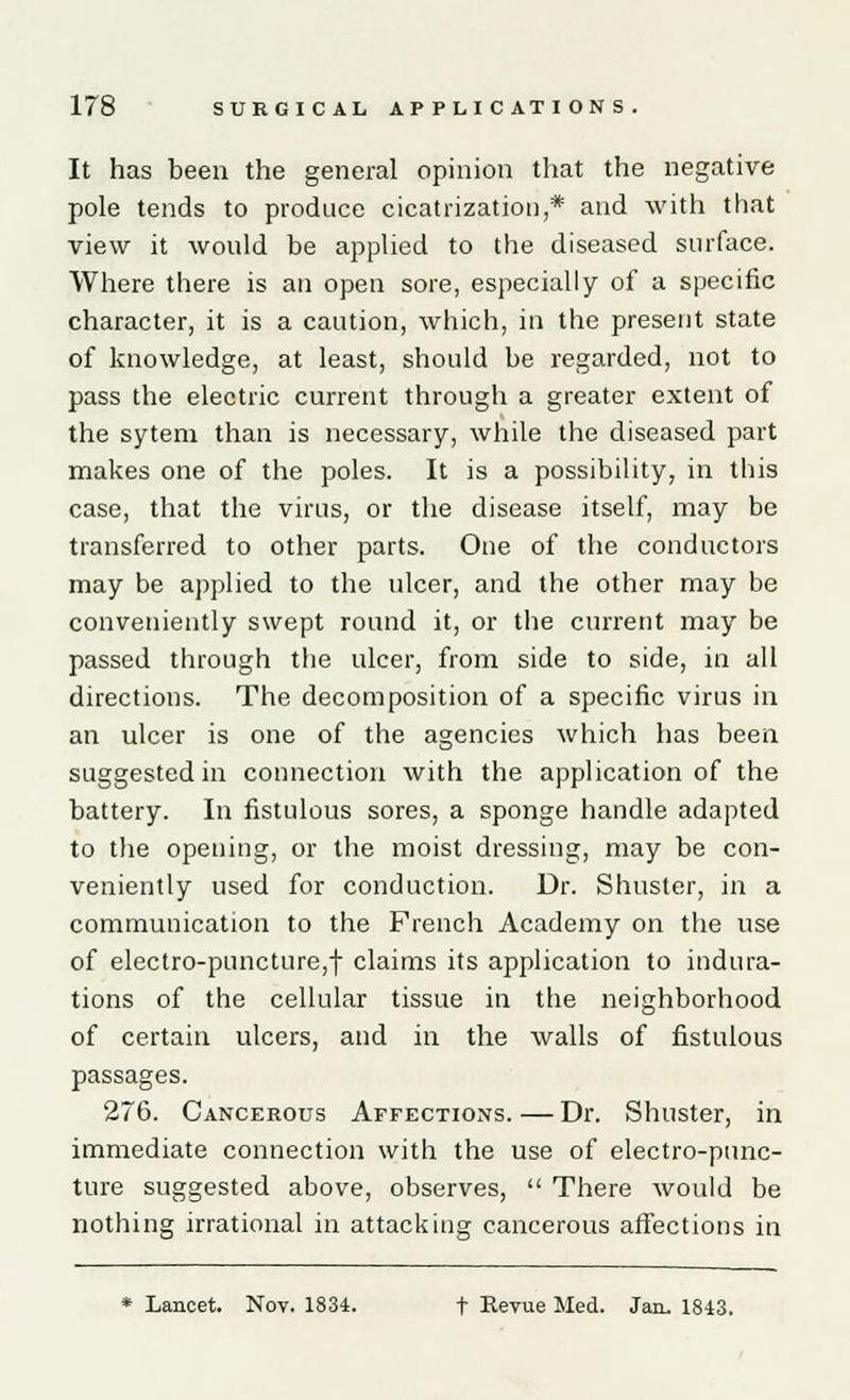 It has been the general opinion that the negative pole tends to produce cicatrization,* and with that view it would be applied to the diseased surface. Where there is an open sore, especially of a specific character, it is a caution, which, in the present state of knowledge, at least, should be regarded, not to pass the electric current through a greater extent of the sytem than is necessary, while the diseased part makes one of the poles. It is a possibility, in this case, that the virus, or the disease itself, may be transferred to other parts. One of the conductors may be applied to the ulcer, and the other may be conveniently swept round it, or the current may be passed through the ulcer, from side to side, in all directions. The decomposition of a specific virus in an ulcer is one of the agencies which has been suggested in connection with the application of the battery. In fistulous sores, a sponge handle adapted to the opeuing, or the moist dressing, may be con- veniently used for conduction. Dr. Shuster, in a communication to the French Academy on the use of electro-puncture,! claims its application to indura- tions of the cellular tissue in the neighborhood of certain ulcers, and in the walls of fistulous passages. 276. Cancerous Affections.—Dr. Shuster, in immediate connection with the use of electro-punc- ture suggested above, observes,  There would be nothing irrational in attacking cancerous affections in * Lancet. Nov. 1834. f Revue Med. Jan. 1843.