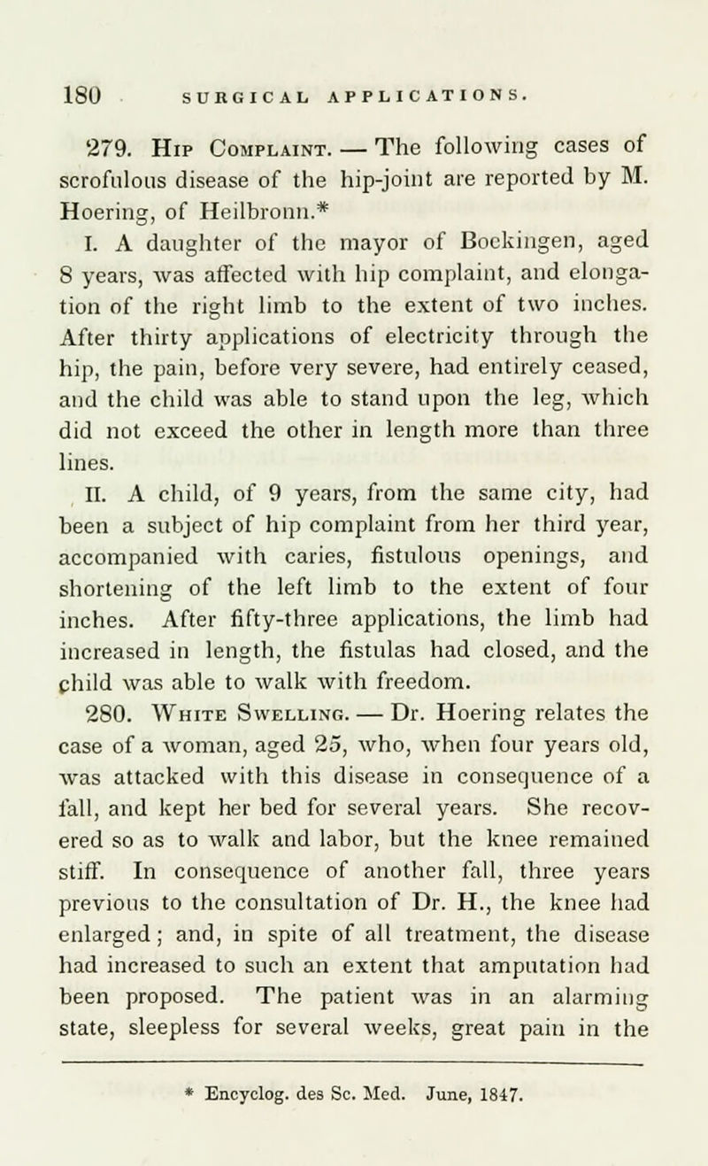 279. Hip Complaint. — The following cases of scrofulous disease of the hip-joint are reported by M. Hoering, of Heilbronn.* I. A daughter of the mayor of Bockingen, aged 8 years, was affected with hip complaint, and elonga- tion of the right limb to the extent of two inches. After thirty applications of electricity through the hip, the pain, before very severe, had entirely ceased, and the child was able to stand upon the leg, which did not exceed the other in length more than three lines. II. A child, of 9 years, from the same city, had been a subject of hip complaint from her third year, accompanied with caries, fistulous openings, and shortening of the left limb to the extent of four inches. After fifty-three applications, the limb had increased in length, the fistulas had closed, and the child was able to walk with freedom. 280. White Swelling. — Dr. Hoering relates the case of a woman, aged 25, who, when four years old, was attacked with this disease in consequence of a fall, and kept her bed for several years. She recov- ered so as to walk and labor, but the knee remained stiff. In consequence of another fall, three years previous to the consultation of Dr. H., the knee had enlarged; and, in spite of all treatment, the disease had increased to such an extent that amputation had been proposed. The patient was in an alarming state, sleepless for several weeks, great pain in the