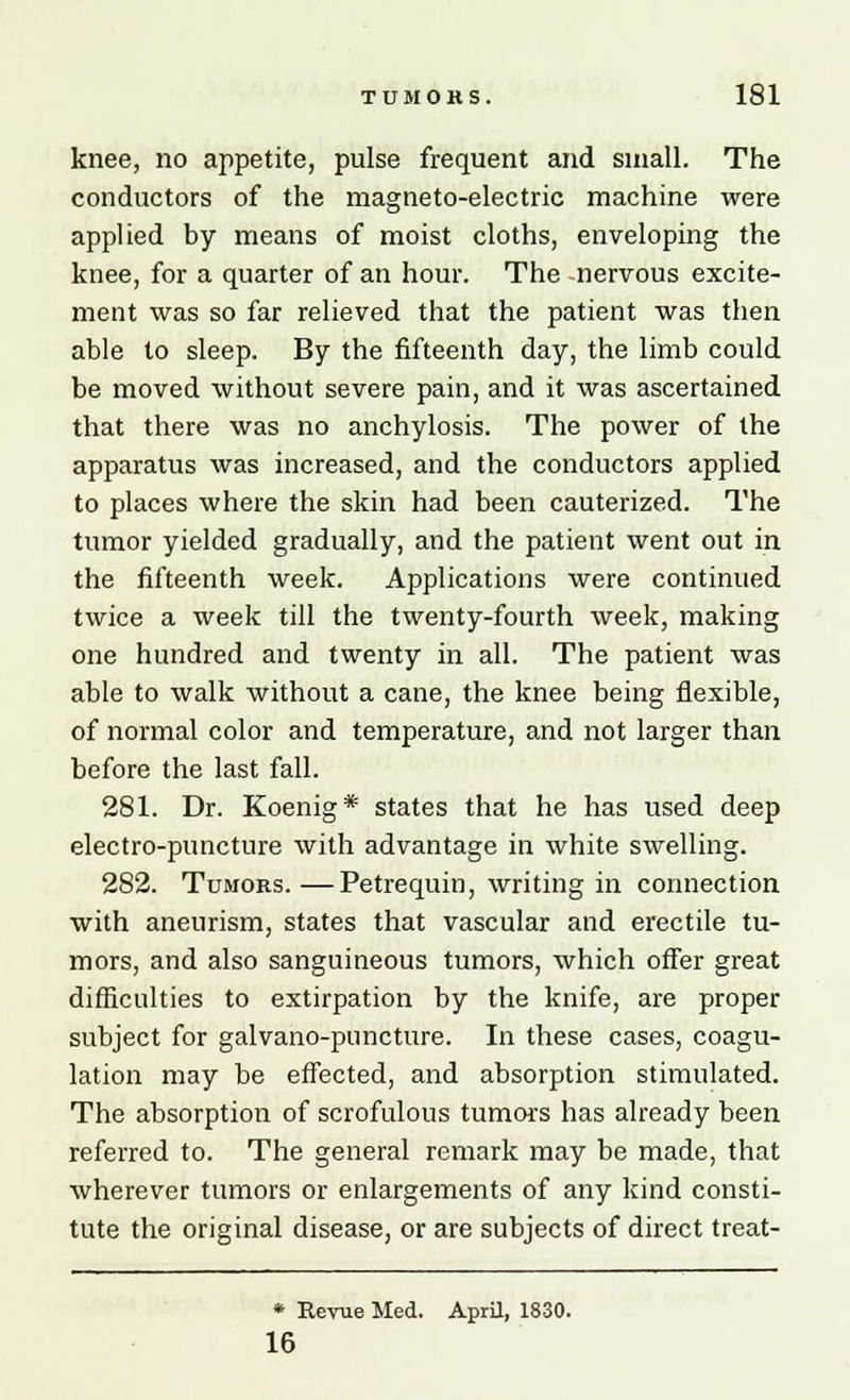 knee, no appetite, pulse frequent and small. The conductors of the magneto-electric machine were applied by means of moist cloths, enveloping the knee, for a quarter of an hour. The -nervous excite- ment was so far relieved that the patient was then able to sleep. By the fifteenth day, the limb could be moved without severe pain, and it was ascertained that there was no anchylosis. The power of the apparatus was increased, and the conductors applied to places where the skin had been cauterized. The tumor yielded gradually, and the patient went out in the fifteenth week. Applications were continued twice a week till the twenty-fourth week, making one hundred and twenty in all. The patient was able to walk without a cane, the knee being flexible, of normal color and temperature, and not larger than before the last fall. 281. Dr. Koenig* states that he has used deep electro-puncture with advantage in white swelling. 2S2. Tumors.—Petrequin, writing in connection with aneurism, states that vascular and erectile tu- mors, and also sanguineous tumors, which offer great difficulties to extirpation by the knife, are proper subject for galvano-puncture. In these cases, coagu- lation may be effected, and absorption stimulated. The absorption of scrofulous tumors has already been referred to. The general remark may be made, that wherever tumors or enlargements of any kind consti- tute the original disease, or are subjects of direct treat- * Revue Med. April, 1830. 16