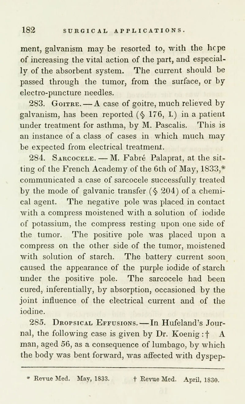 ment, galvanism may be resorted to, with the hcpe of increasing the vital action of the part, and especial- ly of the absorbent system. The current should be passed through the tumor, from the surface, or by electro-puncture needles. 283. Goitre. — A case of goitre, much relieved by galvanism, has been reported ($ 176, I.) in a patient under treatment for asthma, by M. Pascalis. This is an instance of a class of cases in which much may be expected from electrical treatment. 284. Sarcocele. — M. Fabre Palaprat, at the sit- ting of the French Academy of the 6th of May, 1833,* communicated a case of sarcocele successfully treated by the mode of galvanic transfer (§ 204) of a chemi- cal agent. The negative pole was placed in contact with a compress moistened with a solution of iodide of potassium, the compress resting upon one side of the tumor. The positive pole was placed upon a compress on the other side of the tumor, moistened with solution of starch. The battery current soon caused the appearance of the purple iodide of starch under the positive pole. The sarcocele had been cured, inferentially, by absorption, occasioned by the joint influence of the electrical current and of the iodine. 285. Dropsical Effusions. — In Hufeland's Jour- nal, the following case is given by Dr. Koenig if A man, aged 56, as a consequence of lumbago, by which the body was bent forward, was affected with dyspep- * Revue Med. May, 1833. t Revue Med. April, 1830.