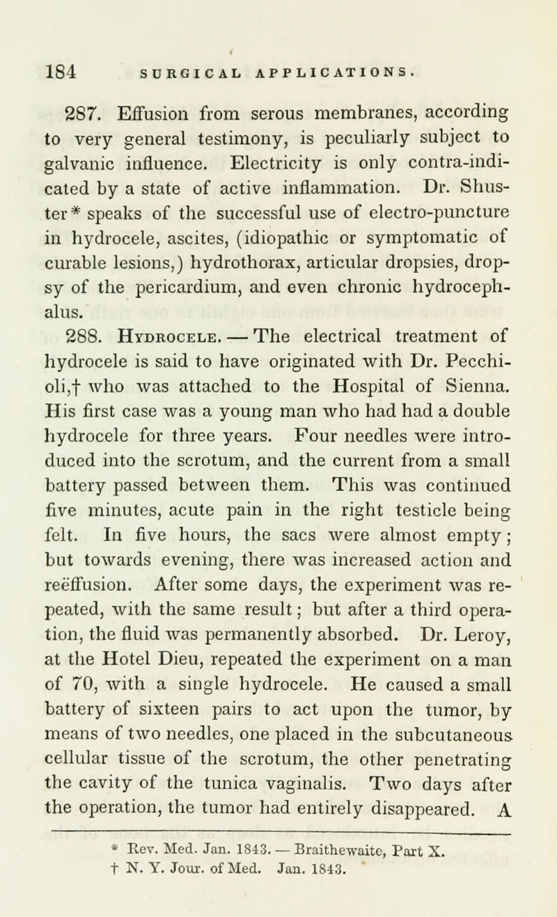 287. Effusion from serous membranes, according to very general testimony, is peculiarly subject to galvanic influence. Electricity is only contra-indi- cated by a state of active inflammation. Dr. Sinis- ter* speaks of the successful use of electro-puncture in hydrocele, ascites, (idiopathic or symptomatic of curable lesions,) hydrothorax, articular dropsies, drop- sy of the pericardium, and even chronic hydroceph- alus. 288. Hydrocele. — The electrical treatment of hydrocele is said to have originated with Dr. Pecchi- oli,f who was attached to the Hospital of Sienna. His first case was a young man who had had a double hydrocele for three years. Four needles were intro- duced into the scrotum, and the current from a small battery passed between them. This was continued five minutes, acute pain in the right testicle being felt. In five hours, the sacs were almost empty; but towards evening, there was increased action and reeffusion. After some days, the experiment was re- peated, with the same result; but after a third opera- tion, the fluid was permanently absorbed. Dr. Leroy, at the Hotel Dieu, repeated the experiment on a man of 70, with a single hydrocele. He caused a small battery of sixteen pairs to act upon the tumor, by means of two needles, one placed in the subcutaneous cellular tissue of the scrotum, the other penetrating the cavity of the tunica vaginalis. Two days after the operation, the tumor had entirely disappeared. A * Rev. Med. Jan. 1843. — Braithewaitc, Part X. t N. Y. Jour, of Med. Jan. 1843. '