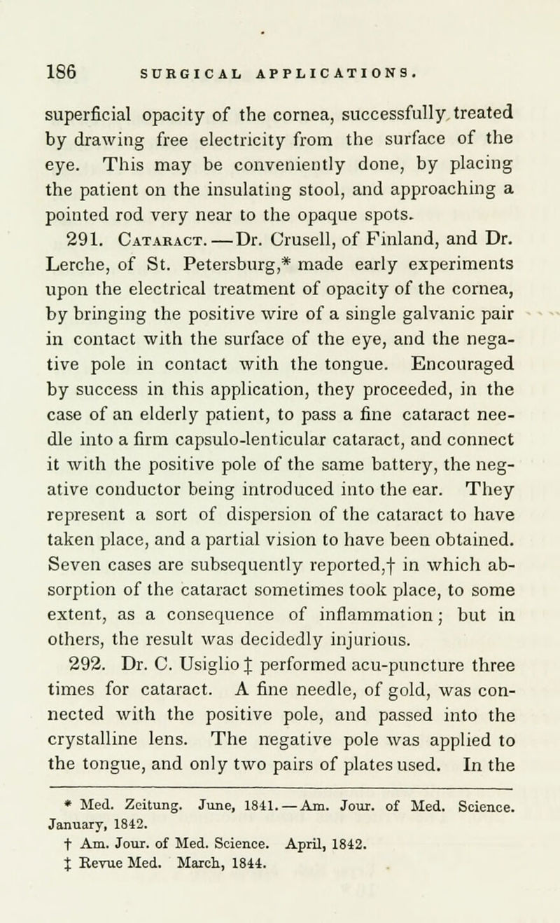 superficial opacity of the cornea, successfully treated by drawing free electricity from the surface of the eye. This may be conveniently done, by placing the patient on the insulating stool, and approaching a pointed rod very near to the opaque spots. 291. Cataract.—Dr. Crusell, of Finland, and Dr. Lerche, of St. Petersburg,* made early experiments upon the electrical treatment of opacity of the cornea, by bringing the positive wire of a single galvanic pair in contact with the surface of the eye, and the nega- tive pole in contact with the tongue. Encouraged by success in this application, they proceeded, in the case of an elderly patient, to pass a fine cataract nee- dle into a firm capsulo-lenticular cataract, and connect it with the positive pole of the same battery, the neg- ative conductor being introduced into the ear. They represent a sort of dispersion of the cataract to have taken place, and a partial vision to have been obtained. Seven cases are subsequently reported,! in which ab- sorption of the cataract sometimes took place, to some extent, as a consequence of inflammation; but in others, the result was decidedly injurious. 292. Dr. C. Usiglio J performed acu-puncture three times for cataract. A fine needle, of gold, was con- nected with the positive pole, and passed into the crystalline lens. The negative pole was applied to the tongue, and only two pairs of plates used. In the * Med. Zeitung. June, 1841. — Am. Jour, of Med. Science. January, 1842. t Am. Jour, of Med. Science. April, 1842. t Revue Med. March, 1844.