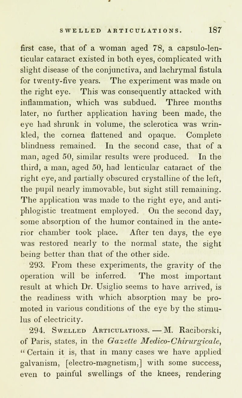 first case, that of a 'woman aged 78, a capsulo-len- ticular cataract existed in both eyes, complicated with slight disease of the conjunctiva, and lachrymal fistula for twenty-five years. The experiment was made on the right eye. This was consequently attacked with inflammation, which was subdued. Three months later, no further application having been made, the eye had shrunk in volume, the sclerotica was wrin- kled, the cornea flattened and opaque. Complete blindness remained. In the second case, that of a man, aged 50, similar results were produced. In the third, a man, aged 50, had lenticular cataract of the right eye, and partially obscured crystalline of the left, the pupil nearly immovable, but sight still remaining. The application was made to the right eye, and anti- phlogistic treatment employed. On the second day, some absorption of the humor contained in the ante- rior chamber took place. After ten days, the eye was restored nearly to the normal state, the sight being better than that of the other side. 293. From these experiments, the gravity of the operation will be inferred. The most important result at which Dr. Usiglio seems to have arrived, is the readiness with which absorption may be pro- moted in various conditions of the eye by the stimu- lus of electricity. 294. Swelled Articulations. — M. Raciborski, of Paris, states, in the Gazette Medico-Chirurgicale,  Certain it is, that in many cases we have applied galvanism, [electro-magnetism,] with some success, even to painful swellings of the knees, rendering