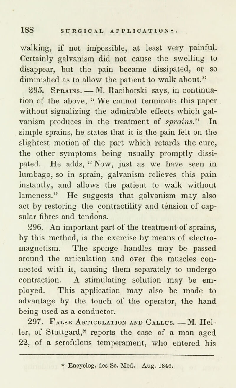 walking, if not impossible, at least very painful. Certainly galvanism did not cause the swelling to disappear, but the pain became dissipated, or so diminished as to allow the patient to walk about. 295. Sprains. — M. Raciborski says, in continua- tion of the above,  We cannot terminate this paper without signalizing the admirable effects which gal- vanism produces in the treatment of sprains. In simple sprains, he states that it is the pain felt on the slightest motion of the part which retards the cure, the other symptoms being usually promptly dissi- pated. He adds,  Now, just as we have seen in lumbago, so in sprain, galvanism relieves this pain instantly, and allows the patient to walk without lameness. He suggests that galvanism may also act by restoring the contractility and tension of cap- sular fibres and tendons. 296. An important part of the treatment of sprains, by this method, is the exercise by means of electro- magnetism. The sponge handles may be passed around the articulation and over the muscles con- nected with it, causing them separately to undergo contraction. A stimulating solution may be em- ployed. This application may also be made to advantage by the touch of the operator, the hand being used as a conductor. 297. False Articulation and Callus.—M. Hel- ler, of Stuttgard,* reports the case of a man aged 22, of a scrofulous temperament, who entered his