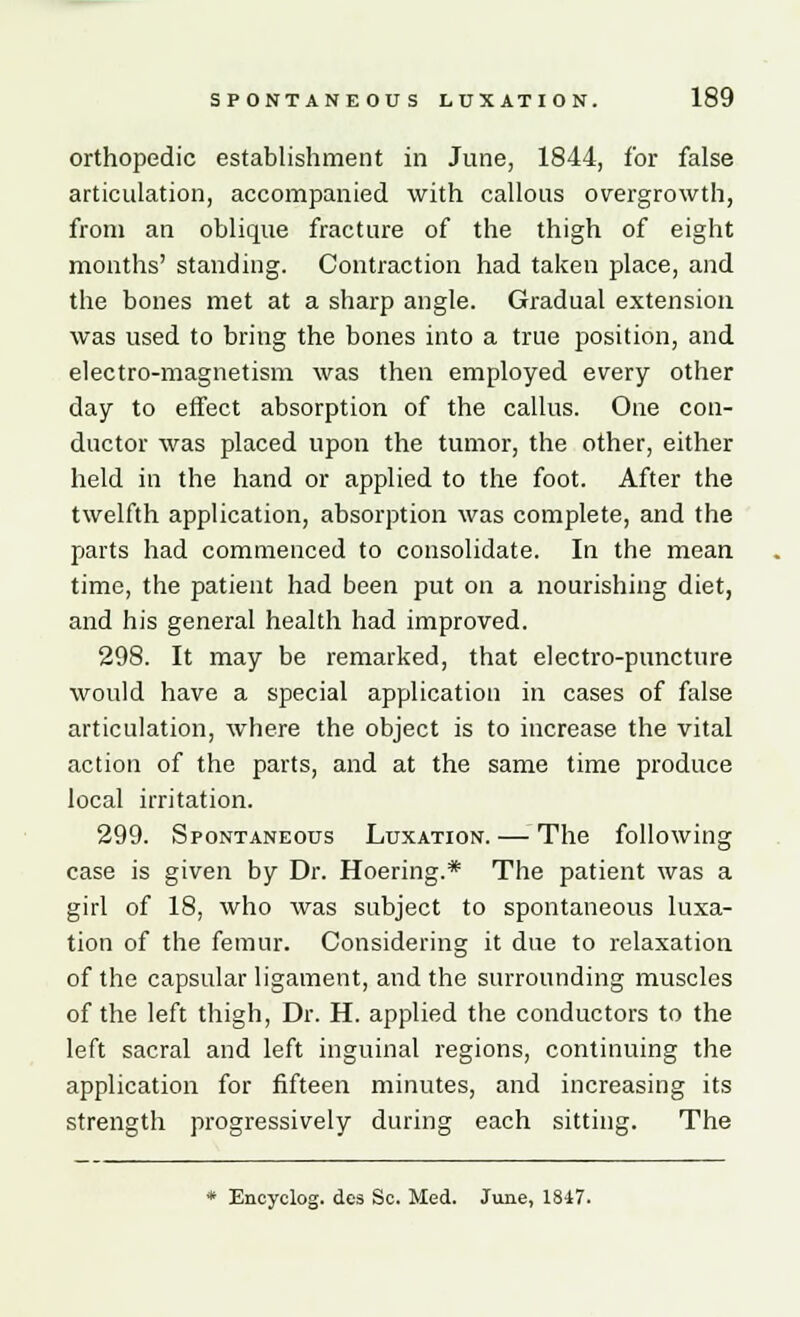 orthopedic establishment in June, 1844, for false articulation, accompanied with callous overgrowth, from an oblique fracture of the thigh of eight months' standing. Contraction had taken place, and the bones met at a sharp angle. Gradual extension was used to bring the bones into a true position, and electro-magnetism was then employed every other day to effect absorption of the callus. One con- ductor was placed upon the tumor, the other, either held in the hand or applied to the foot. After the twelfth application, absorption was complete, and the parts had commenced to consolidate. In the mean time, the patient had been put on a nourishing diet, and his general health had improved. 298. It may be remarked, that electro-puncture would have a special application in cases of false articulation, where the object is to increase the vital action of the parts, and at the same time produce local irritation. 299. Spontaneous Luxation. — The following case is given by Dr. Hoering.* The patient was a girl of 18, who was subject to spontaneous luxa- tion of the femur. Considering it due to relaxation of the capsular ligament, and the surrounding muscles of the left thigh, Dr. H. applied the conductors to the left sacral and left inguinal regions, continuing the application for fifteen minutes, and increasing its strength progressively during each sitting. The