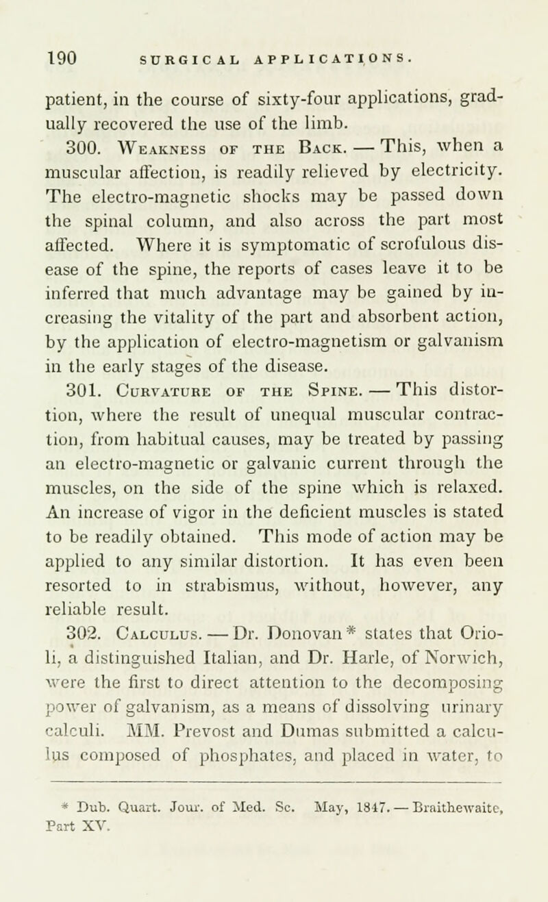 patient, in the course of sixty-four applications, grad- ually recovered the use of the limb. 300. Weakness or the Back. — This, when a muscular affection, is readily relieved by electricity. The electro-magnetic shocks may be passed down the spinal column, and also across the part most affected. Where it is symptomatic of scrofulous dis- ease of the spine, the reports of cases leave it to be inferred that much advantage may be gained by in- creasing the vitality of the part and absorbent action, by the application of electro-magnetism or galvanism in the early stages of the disease. 301. Curvature of the Spine. — This distor- tion, where the result of unequal muscular contrac- tion, from habitual causes, may be treated by passing an electro-magnetic or galvanic current through the muscles, on the side of the spine which is relaxed. An increase of vigor in the deficient muscles is stated to be readily obtained. This mode of action may be applied to any similar distortion. It has even been resorted to in strabismus, without, however, any reliable result. 302. Calculus. — Dr. Donovan * states that Orio- li, a distinguished Italian, and Dr. Harle, of Norwich, were the first to direct attention to the decomposing power of galvanism, as a means of dissolving urinary calculi. MM. Prevost and Dumas submitted a calcu- lus composed of phosphates, and placed in water, to * Dub. Quart. Jour, of Med. Sc. May, 1847. —- Braithewaite, Part XV.