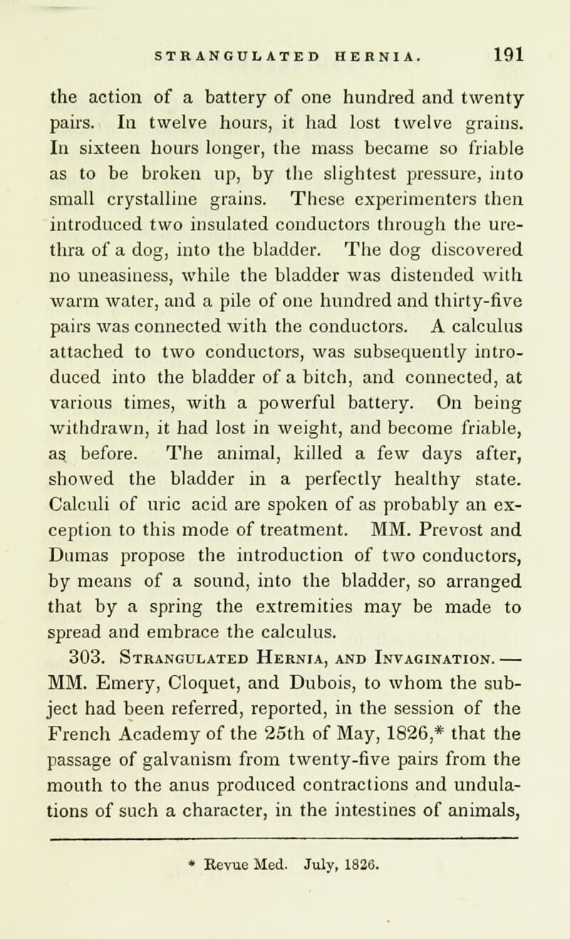 the action of a battery of one hundred and twenty pairs. In twelve hours, it had lost twelve grains. In sixteen hours longer, the mass became so friable as to be broken up, by the slightest pressure, into small crystalline grains. These experimenters then introduced two insulated conductors through the ure- thra of a dog, into the bladder. The dog discovered no uneasiness, while the bladder was distended with warm water, and a pile of one hundred and thirty-five pairs was connected with the conductors. A calculus attached to two conductors, was subsequently intro- duced into the bladder of a bitch, and connected, at various times, with a powerful battery. On being withdrawn, it had lost in weight, and become friable, as, before. The animal, killed a few days after, showed the bladder in a perfectly healthy state. Calculi of uric acid are spoken of as probably an ex- ception to this mode of treatment. MM. Prevost and Dumas propose the introduction of two conductors, by means of a sound, into the bladder, so arranged that by a spring the extremities may be made to spread and embrace the calculus. 303. Strangulated Hernia, and Invagination.— MM. Emery, Cloquet, and Dubois, to whom the sub- ject had been referred, reported, in the session of the French Academy of the 25th of May, 1826,* that the passage of galvanism from twenty-five pairs from the mouth to the anus produced contractions and undula- tions of such a character, in the intestines of animals,