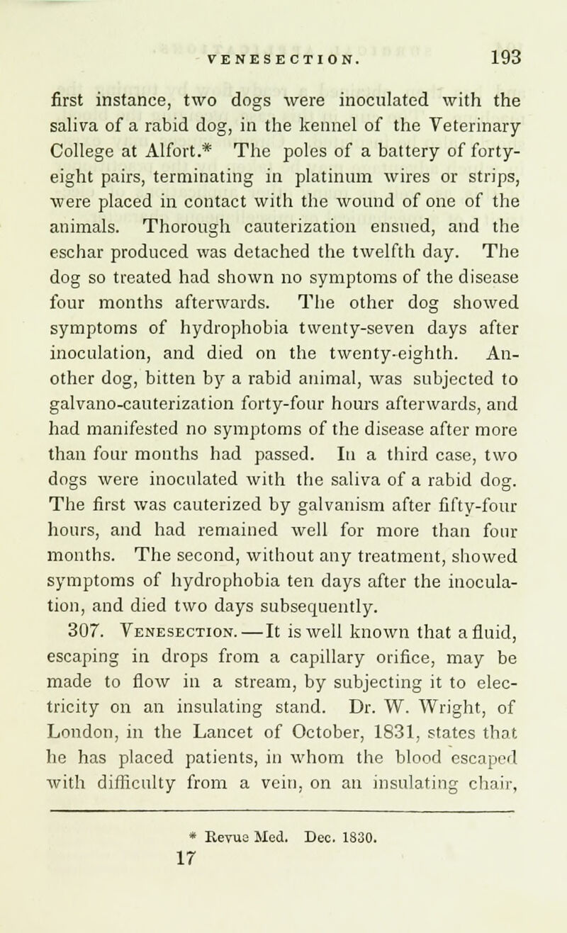 first instance, two dogs were inoculated with the saliva of a rabid dog, in the kennel of the Veterinary College at Alfort.* The poles of a battery of forty- eight pairs, terminating in platinum wires or strips, were placed in contact with the wound of one of the animals. Thorough cauterization ensued, and the eschar produced was detached the twelfth day. The dog so treated had shown no symptoms of the disease four months afterwards. The other dog showed symptoms of hydrophobia twenty-seven days after inoculation, and died on the twenty-eighth. An- other dog, bitten by a rabid animal, was subjected to galvano-cauterization forty-four hours afterwards, and had manifested no symptoms of the disease after more than four months had passed. In a third case, two dogs were inoculated with the saliva of a rabid dog. The first was cauterized by galvanism after fifty-four hours, and had remained well for more than four months. The second, without any treatment, showed symptoms of hydrophobia ten days after the inocula- tion, and died two days subsecpiently. 307. Venesection.—It is well known that a fluid, escaping in drops from a capillary orifice, may be made to flow in a stream, by subjecting it to elec- tricity on an insulating stand. Dr. W. Wright, of London, in the Lancet of October, 1831, states that he has placed patients, in whom the blood escaped with difficulty from a vein, on an insulating chair, * Keyue Med. Dec. 1830. 17