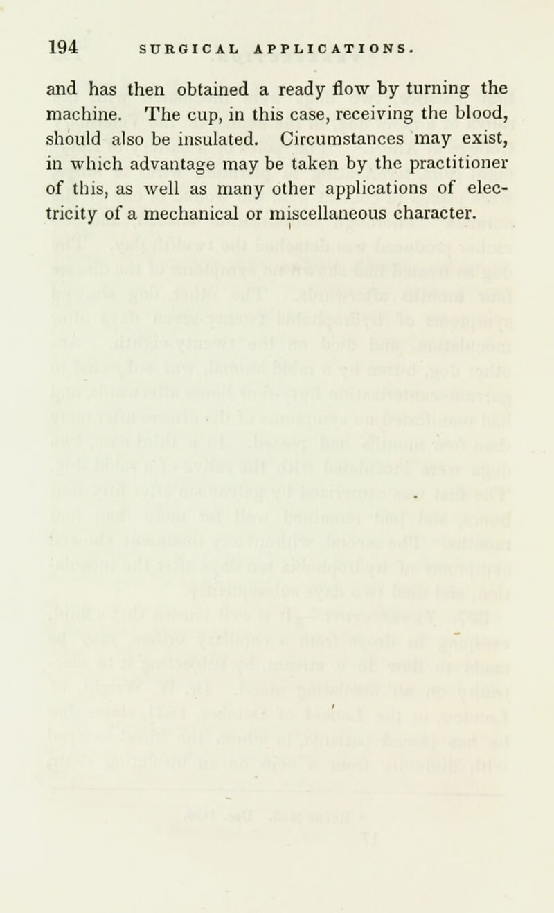 and has then obtained a ready flow by turning the machine. The cup, in this case, receiving the blood, should also be insulated. Circumstances may exist, in which advantage may be taken by the practitioner of this, as well as many other applications of elec- tricity of a mechanical or miscellaneous character.