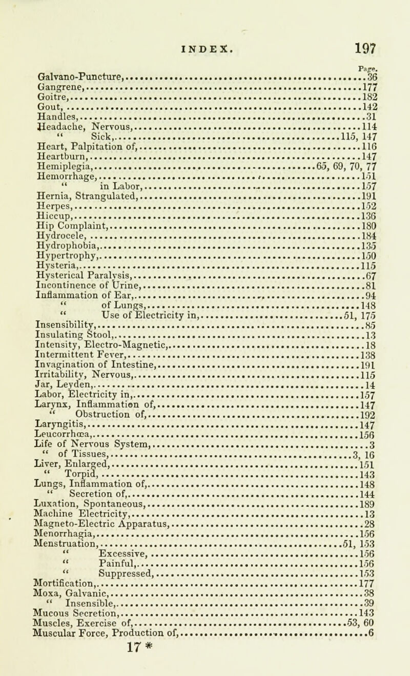 Page. Galvano-Puncture, 36 Gangrene 177 Goitre, 182 Gout, 142 Handles 31 Headache, Nervous, 114 Sick 115, 147 Heart, Palpitation of, 116 Heartburn, 147 Hemiplegia, 65,69,70, 77 Hemorrhage, i 151  in Labor, -. 157 Hernia, Strangulated, 191 Herpes 152 Hiccup 136 Hip Complaint, 180 Hydrocele 184 Hydrophobia, 135 Hypertrophy, 150 Hysteria 115 Hysterical Paralysis, 67 Incontinence of Urine, 81 Inflammation of Ear, 94 of Lungs, 148  Use of Electricity in, 51, 175 Insensibility 85 Insulating Stool 13 Intensity, Electro-Magnetic, 18 Intermittent Fever 138 Invagination of Intestine, 191 Irritability, Nervous, 115 Jar, Ley den, 14 Labor, Electricity in, 157 Larynx, Inflammation of, 147  Obstruction of, 192 Laryngitis 147 Leucorrhcca 156 Life of Nervous System, 3  of Tissues, 3, 16 Liver, Enlarged, 151  Torpid 143 Lungs, Inflammation of, 148  Secretion of 144 Luxation, Spontaneous, 189 Machine Electricity, 13 Magneto-Electric Apparatus, 28 Menorrhagia, 156 Menstruation, 51, 153  Excessive, 156  Painful, 156 Suppressed 153 Mortification, 177 Moxa, Galvanic, 38  Insensible, 39 Mucous Secretion 143 Muscles, Exercise of, 53, 60 Muscular Force, Production of, - • 6 17*