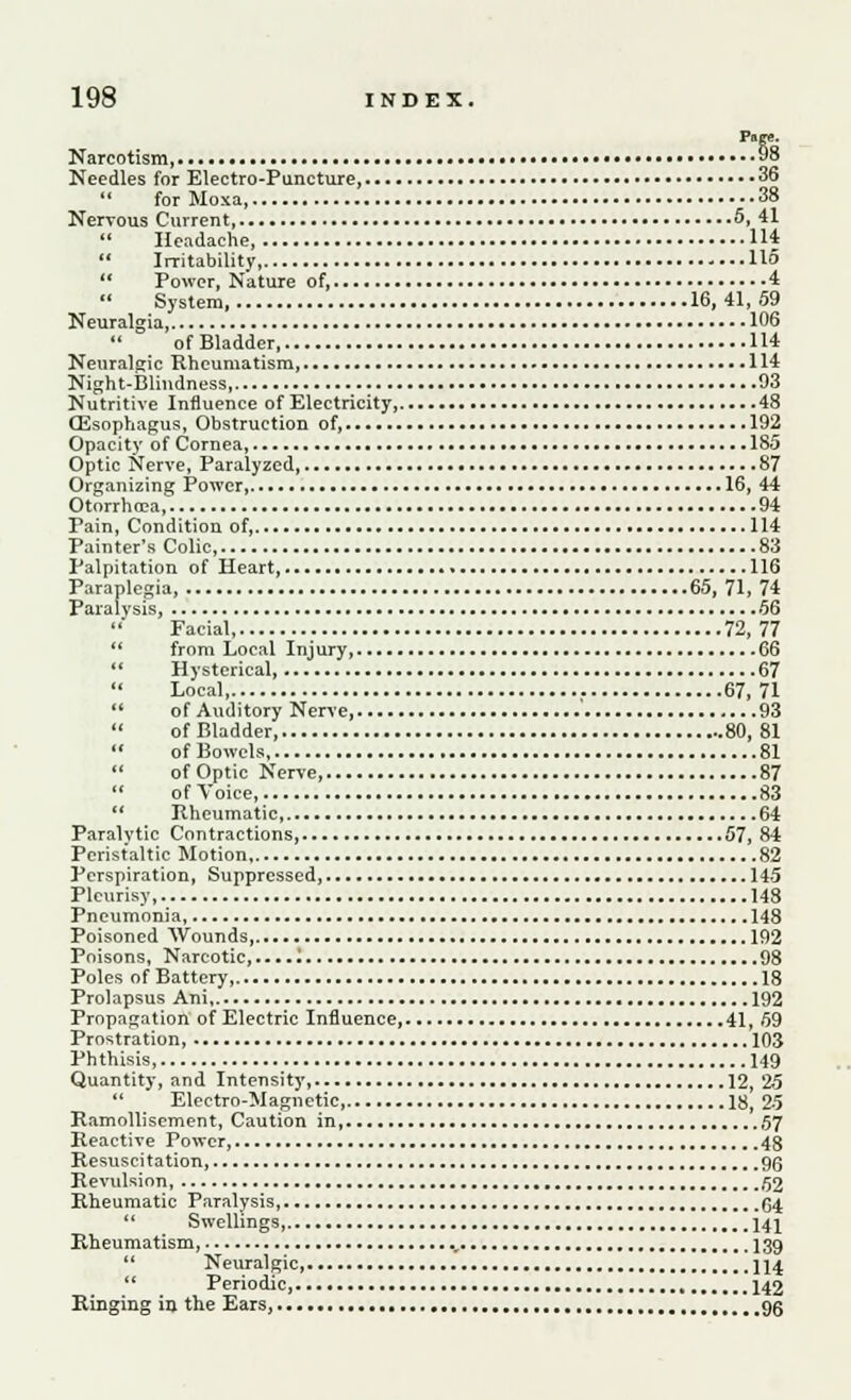 Narcotism 98 Needles for Electro-Puncture, 36  for Moxa 38 Nervous Current 5,41  Headache, 114  Irritability, 115  Power, Nature of, 4 System, 16,41,59 Neuralgia, 106 of Bladder 114 Neuralgic Rheumatism, 114 Night-Blindness 93 Nutritive Influence of Electricity, 48 (Esophagus, Obstruction of, 192 Opacity of Cornea, 1S5 Optic Nerve, Paralyzed 87 Organizing Power, 16, 44 Otorrhea 94 Pain, Condition of, 114 Painter's Colic, 83 Palpitation of Heart, • 116 Paraplegia, 65, 71, 74 Paralysis, 56 ' Facial 72, 77  from Local Injury, 6Q  Hysterical 67 Local 67, 71  of Auditory Nerve, 93  of Bladder, 80, 81  of Bowels 81  of Optic Nerve 87  of Voice, 83  Kheumatic, 64 Paralvtic Contractions 57, 84 Peristaltic Motion 82 Perspiration, Suppressed 145 Pleurisy, 148 Pneumonia, 148 Poisoned Wounds 192 Poisons, Narcotic,....1 ...98 Poles of Battery, 18 Prolapsus Ani 192 Propagation of Electric Influence, 41, 59 Prostration 103 Phthisis, 149 Quantity, and Intensity, 12, 2.5  Electro-Magnetic, 18, 25 Ramollisement, Caution in, 57 Reactive Power, 48 Resuscitation 9Q Revulsion, 62 Rheumatic Paralysis (54  Swellings, 141 Rheumatism, ., 139  Neuralgic, 114  Periodic, 142 Ringing in the Ears, 9g