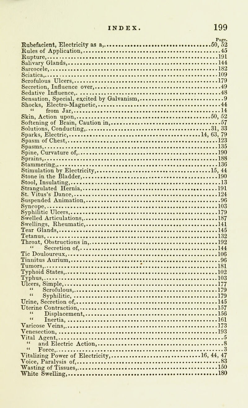 Page. Rubefacient, Electricity as a, 50, 52 Rules of Application, 45 Rupture, 191 Salivary Glands, - 144 Sarcocele, 182 Sciatica, 109 Scrofulous Ulcers, 179 Secretion, Influence over, 49 Sedative Influence, 48 Sensation, Special, excited by Galvanism,.... 9 Shocks, Electro-Magnetic, 44  from Jar, 14 Skin, Action upon, 50, 52 Softening of Brain, Caution in, 57 Solutions, Conducting, 31, 33 Sparks, Electric, 14, 63, 79 Spasm of Chest, 123 Spasms, 135 Spine, Curvature of, 190 Sprains, 188 Stammering, * 136 Stimulation by Electricity, 15, 44 Stone in the Bladder, 190 Stool, Insulating, 13 Strangulated Hernia, .,. 191 St. Vitus's Dance, 124 Suspended Animation, 96 Syncope 103 Syphilitic Ulcers, 179 Swelled Articulations,...-. 187 Swellings, Rheumatic, 141 Tear Glands, 145 Tetanus, 132 Throat, Obstructions in, 192 '' Secretion of, 144 Tic Douloureux, 106 Tinnitus Aurium, » 96 Tumors, .' 181 Typhoid States, 102 Typhus, 103 Ulcers, Simple, 177  Scrofulous, 179  Syphilitic, 179 Urine, Secretion of, 145 Uterine Contraction, 157  Displacement, 156  Inertia, 161 Varicose Veins, 173 Venesection, 193 Vital Agent, 5  and Electric Action, 8  Force, 3 Vitalizing Power of Electricity, 16, 44, 47 Voice, Paralysis of, 83 Wasting of Tissues, 150 White Swelling, 180