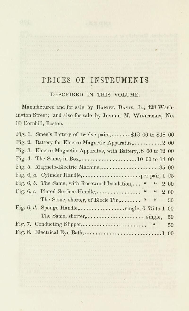 PRICES OF INSTRUMENTS DESCRIBED IN THIS VOLUME. Manufactured and for sale by Daniei, Davis, Jr., 428 Wash- ington Street; and also for sale by Joseph M. Wightman, No. 33 Cornhill, Boston. Fig. 1. Smee's Battery of twelve pairs, $12 00 to $18 00 Fig. 2. Battery for Electro-Magnetic Apparatus, 2 00 Fig. 3. Electro-Magnetic Apparatus, with Battery,.8 00 to 12 00 Fig. 4. The Same, in Box, 10 00 to 14 00 Fig. 5. Magneto-Electric Machine, 35 00 Fig. 6, a. Cylinder Handle per pair, 1 25 Fig. G, b. The Same, with Rosewood Insulation,...   2 00 Fig. 0, c. Plated Surface-Handle,   2 00 The Same, shorter, of Block Tin,   50 Fig. G, d. Sponge Handle, single, 0 75 to 1 00 The Same, shorter, .single, 50 Fig. 7. Conducting Slipper,  50 Fig. 8. Electrical Eye-Bath, 1 00