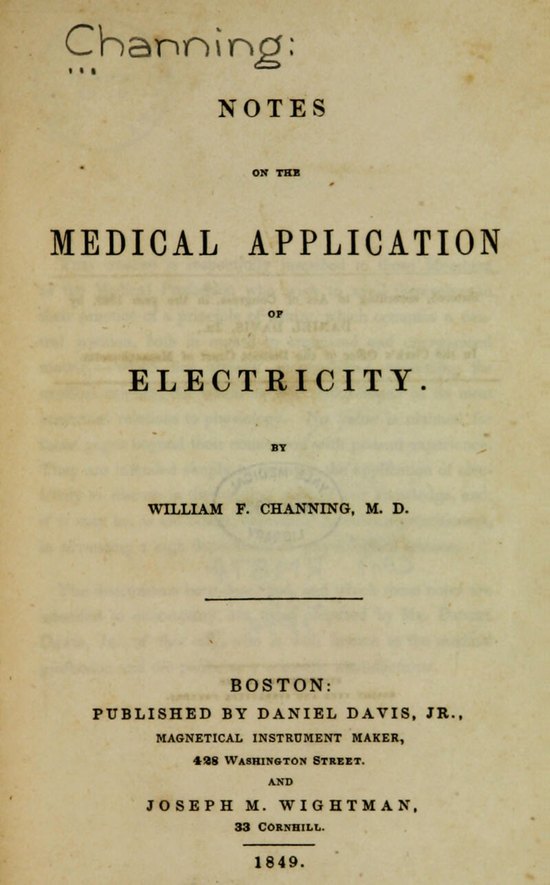 Channing: NOTES MEDICAL APPLICATION ELECTRICITY WILLIAM F. CHANNING, M. D. BOSTON: PUBLISHED BY DANIEL DAVIS, JR., MAGNETICAL INSTRUMENT MAKER, 4»8 Washington Street. and JOSEPH M. WIGHTMAN. 33 CORNHILL. 1849.