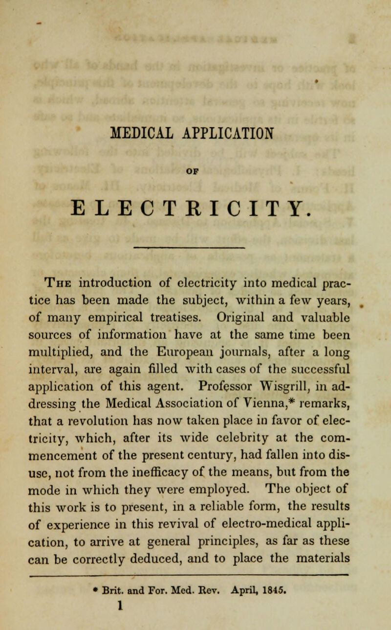 MEDICAL APPLICATION OF ELECTRICITY The introduction of electricity into medical prac- tice has been made the subject, within a few years, of many empirical treatises. Original and valuable sources of information have at the same time been multiplied, and the European journals, after a long interval, are again filled with cases of the successful application of this agent. Professor Wisgrill, in ad- dressing the Medical Association of Vienna,* remarks, that a revolution has now taken place in favor of elec- tricity, which, after its wide celebrity at the com- mencement of the present century, had fallen into dis- use, not from the inefficacy of the means, but from the mode in which they were employed. The object of this work is to present, in a reliable form, the results of experience in this revival of electro-medical appli- cation, to arrive at general principles, as far as these can be correctly deduced, and to place the materials * Brit, and For. Med. Rev. April, 1845.