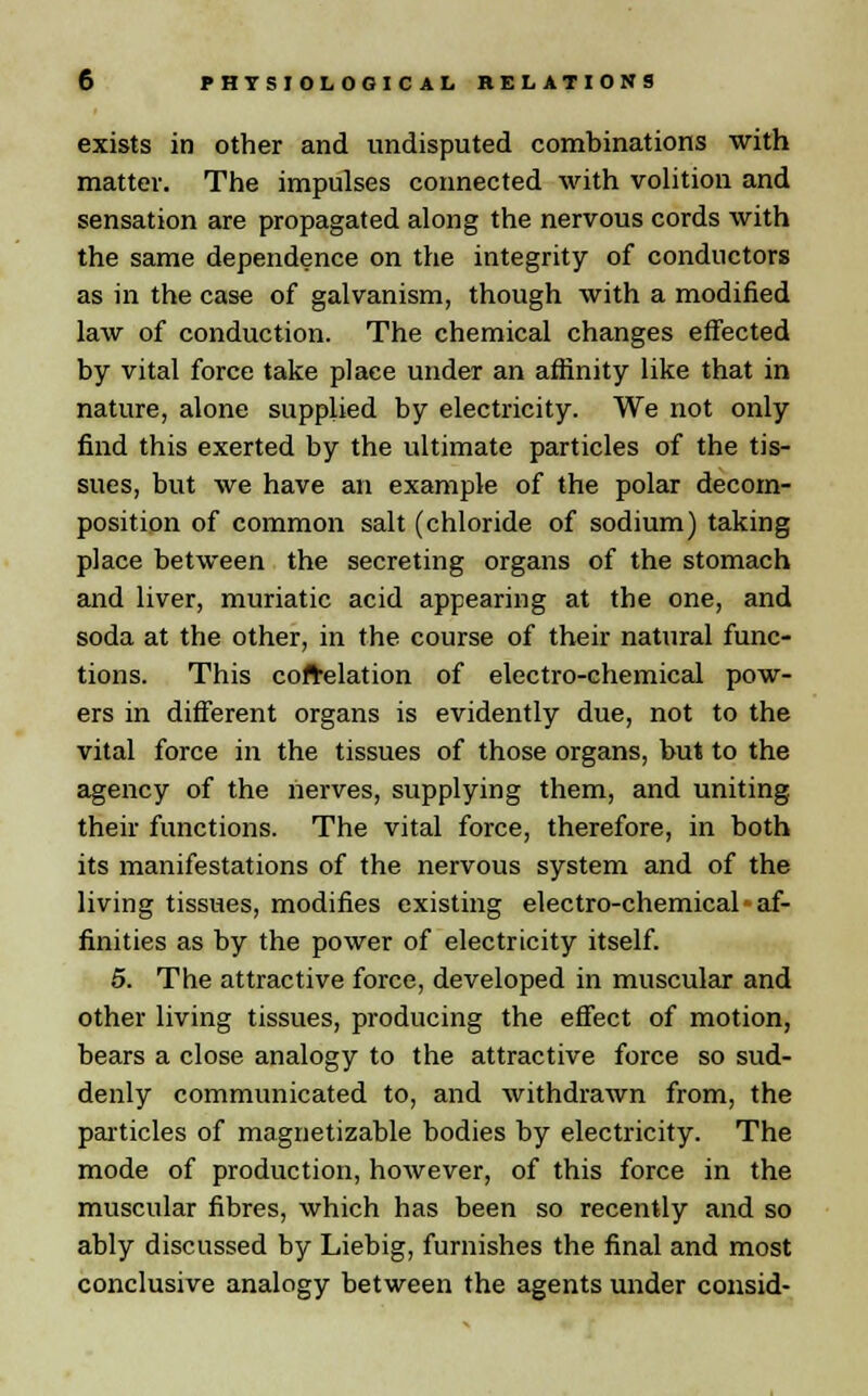 exists in other and undisputed combinations with matter. The impulses connected with volition and sensation are propagated along the nervous cords with the same dependence on the integrity of conductors as in the case of galvanism, though with a modified law of conduction. The chemical changes effected by vital force take place under an affinity like that in nature, alone supplied by electricity. We not only find this exerted by the ultimate particles of the tis- sues, but we have an example of the polar decom- position of common salt (chloride of sodium) taking place between the secreting organs of the stomach and liver, muriatic acid appearing at the one, and soda at the other, in the course of their natural func- tions. This correlation of electro-chemical pow- ers in different organs is evidently due, not to the vital force in the tissues of those organs, but to the agency of the nerves, supplying them, and uniting their functions. The vital force, therefore, in both its manifestations of the nervous system and of the living tissues, modifies existing electro-chemical af- finities as by the power of electricity itself. 5. The attractive force, developed in muscular and other living tissues, producing the effect of motion, bears a close analogy to the attractive force so sud- denly communicated to, and withdrawn from, the particles of magnetizable bodies by electricity. The mode of production, however, of this force in the muscular fibres, which has been so recently and so ably discussed by Liebig, furnishes the final and most conclusive analogy between the agents under consid-