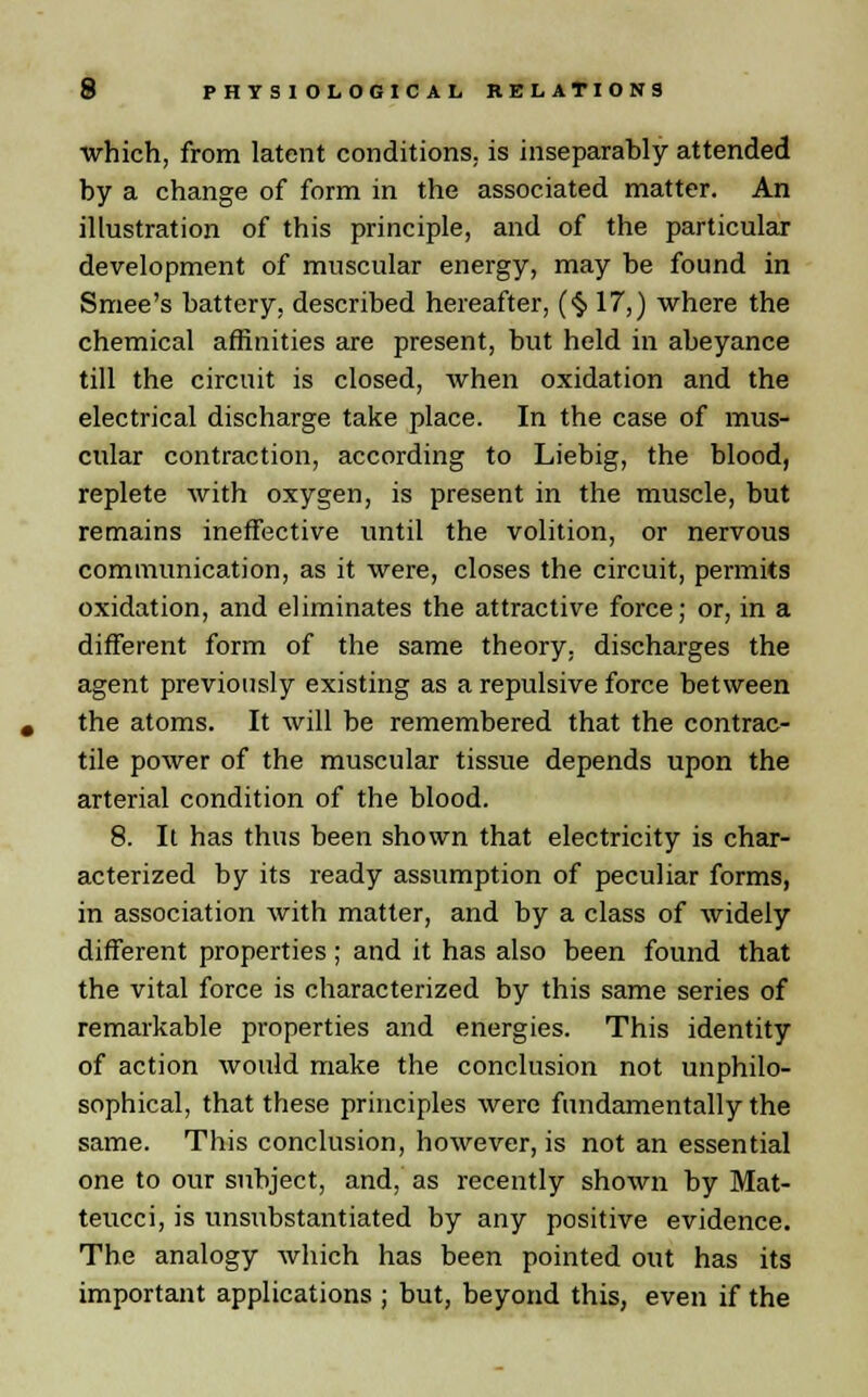 which, from latent conditions, is inseparably attended by a change of form in the associated matter. An illustration of this principle, and of the particular development of muscular energy, may be found in Smee's battery, described hereafter, (§ 17,) where the chemical affinities are present, but held in abeyance till the circuit is closed, when oxidation and the electrical discharge take place. In the case of mus- cular contraction, according to Liebig, the blood, replete with oxygen, is present in the muscle, but remains ineffective until the volition, or nervous communication, as it were, closes the circuit, permits oxidation, and eliminates the attractive force; or, in a different form of the same theory, discharges the agent previously existing as a repulsive force between the atoms. It will be remembered that the contrac- tile power of the muscular tissue depends upon the arterial condition of the blood. 8. It has thus been shown that electricity is char- acterized by its ready assumption of peculiar forms, in association with matter, and by a class of widely different properties; and it has also been found that the vital force is characterized by this same series of remarkable properties and energies. This identity of action would make the conclusion not unphilo- sophical, that these principles were fundamentally the same. This conclusion, however, is not an essential one to our subject, and, as recently shown by Mat- teucci, is unsubstantiated by any positive evidence. The analogy which has been pointed out has its important applications ; but, beyond this, even if the