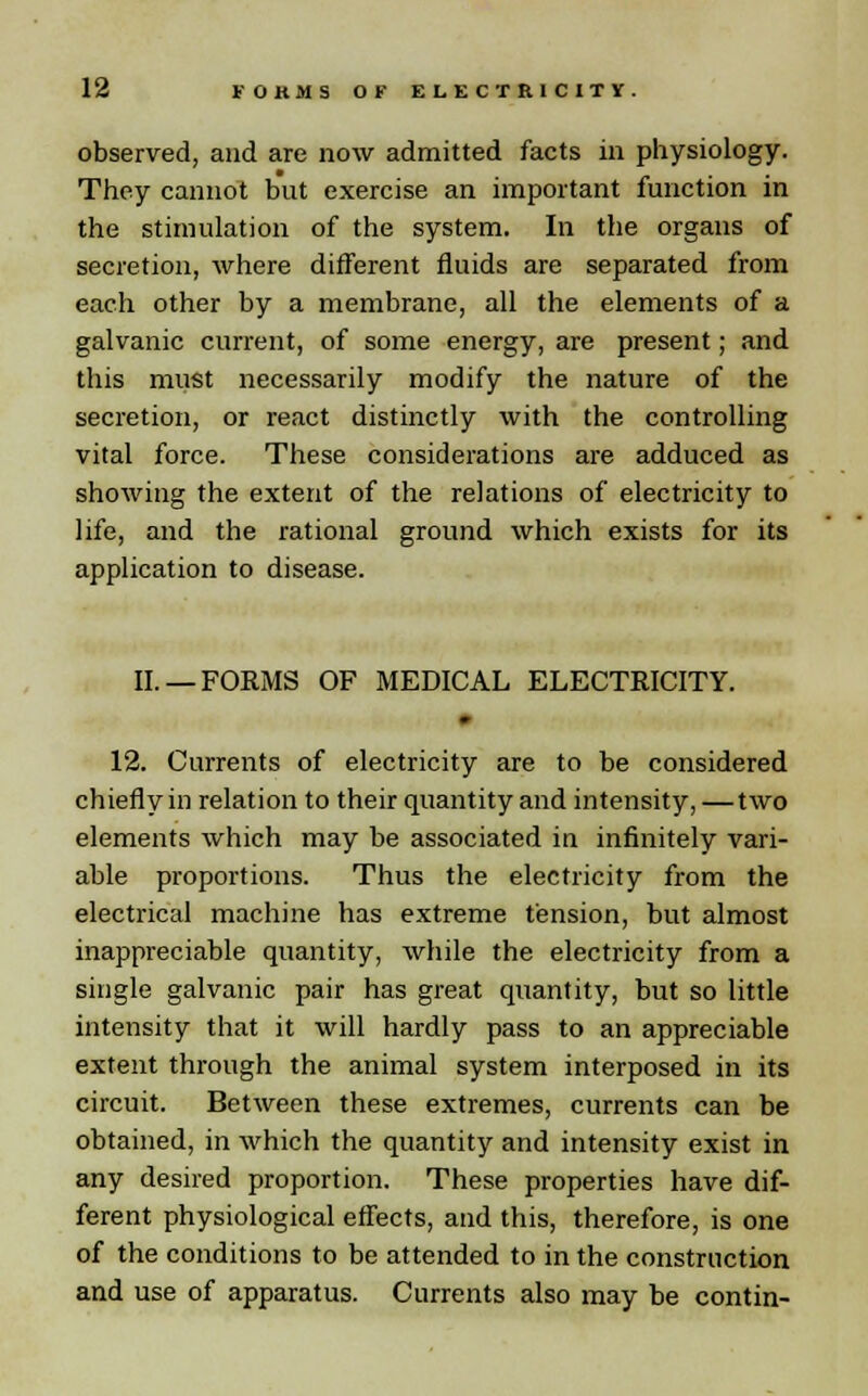 observed, and are now admitted facts in physiology. They cannot but exercise an important function in the stimulation of the system. In the organs of secretion, where different fluids are separated from each other by a membrane, all the elements of a galvanic current, of some energy, are present; and this must necessarily modify the nature of the secretion, or react distinctly with the controlling vital force. These considerations are adduced as showing the extent of the relations of electricity to life, and the rational ground which exists for its application to disease. II. —FORMS OF MEDICAL ELECTRICITY. 12. Currents of electricity are to be considered chiefly in relation to their quantity and intensity, —two elements which may be associated in infinitely vari- able proportions. Thus the electricity from the electrical machine has extreme tension, but almost inappreciable quantity, while the electricity from a single galvanic pair has great quantity, but so little intensity that it will hardly pass to an appreciable extent through the animal system interposed in its circuit. Between these extremes, currents can be obtained, in which the quantity and intensity exist in any desired proportion. These properties have dif- ferent physiological effects, and this, therefore, is one of the conditions to be attended to in the construction and use of apparatus. Currents also may be contin-