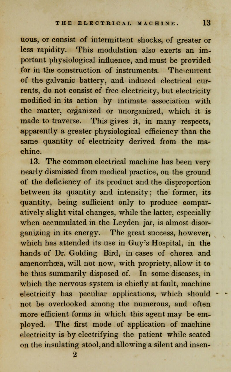 uous, or consist of intermittent shocks, of greater or less rapidity. This modulation also exerts an im- portant physiological influence, and must be provided for in the construction of instruments. The current of the galvanic battery, and induced electrical cur- rents, do not consist of free electricity, but electricity modified in its action by intimate association with the matter, organized or unorganized, which it is made to traverse. This gives it, in many respects, apparently a greater physiological efficiency than the same quantity of electricity derived from the ma- chine. 13. The common electrical machine has been very nearly dismissed from medical practice, on the ground of the deficiency of its product and the disproportion between its quantity and intensity; the former, its quantity, being sufficient only to produce compar- atively slight vital changes, while the latter, especially when accumulated in the Leyden jar, is almost disor- ganizing in its energy. The great success, however, which has attended its use in Guy's Hospital, in the hands of Dr. Golding Bird, in cases of chorea and amenorrhoea, will not now, with propriety, allow it to be thus summarily disposed of. In some diseases, in which the nervous system is chiefly at fault, machine electricity has peculiar applications, which should not be overlooked among the numerous, and often more efficient forms in which this agent may be em- ployed. The first mode of application of machine electricity is by electrifying the patient while seated on the insulating stool, and allowing a silent and insen- 2