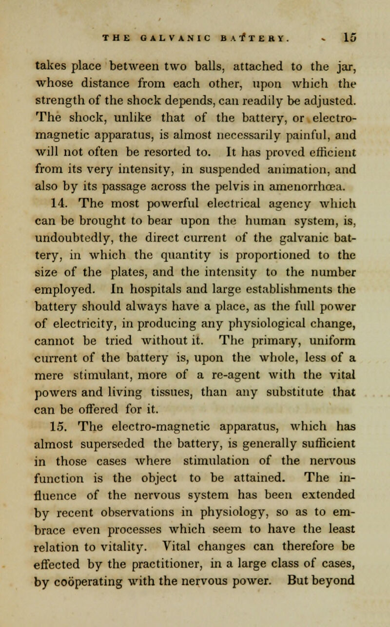takes place between two balls, attached to the jar, whose distance from each other, upon which the strength of the shock depends, can readily be adjusted. The shock, unlike that of the battery, or electro- magnetic apparatus, is almost necessarily painful, and will not often be resorted to. It has proved efficient from its very intensity, in suspended animation, and also by its passage across the pelvis in amenorrhoea. 14. The most powerful electrical agency which can be brought to bear upon the human system, is, undoubtedly, the direct current of the galvanic bat- tery, in which the quantity is proportioned to the size of the plates, and the intensity to the number employed. In hospitals and large establishments the battery should always have a place, as the full power of electricity, in producing any physiological change, cannot be tried without it. The primary, uniform current of the battery is, upon the whole, less of a mere stimulant, more of a re-agent with the vital powers and living tissues, than any substitute that can be offered for it. 15. The electro-magnetic apparatus, which has almost superseded the battery, is generally sufficient in those cases where stimulation of the nervous function is the object to be attained. The in- fluence of the nervous system has been extended by recent observations in physiology, so as to em- brace even processes which seem to have the least relation to vitality. Vital changes can therefore be effected by the practitioner, in a large class of cases, by cooperating with the nervous power. But beyond