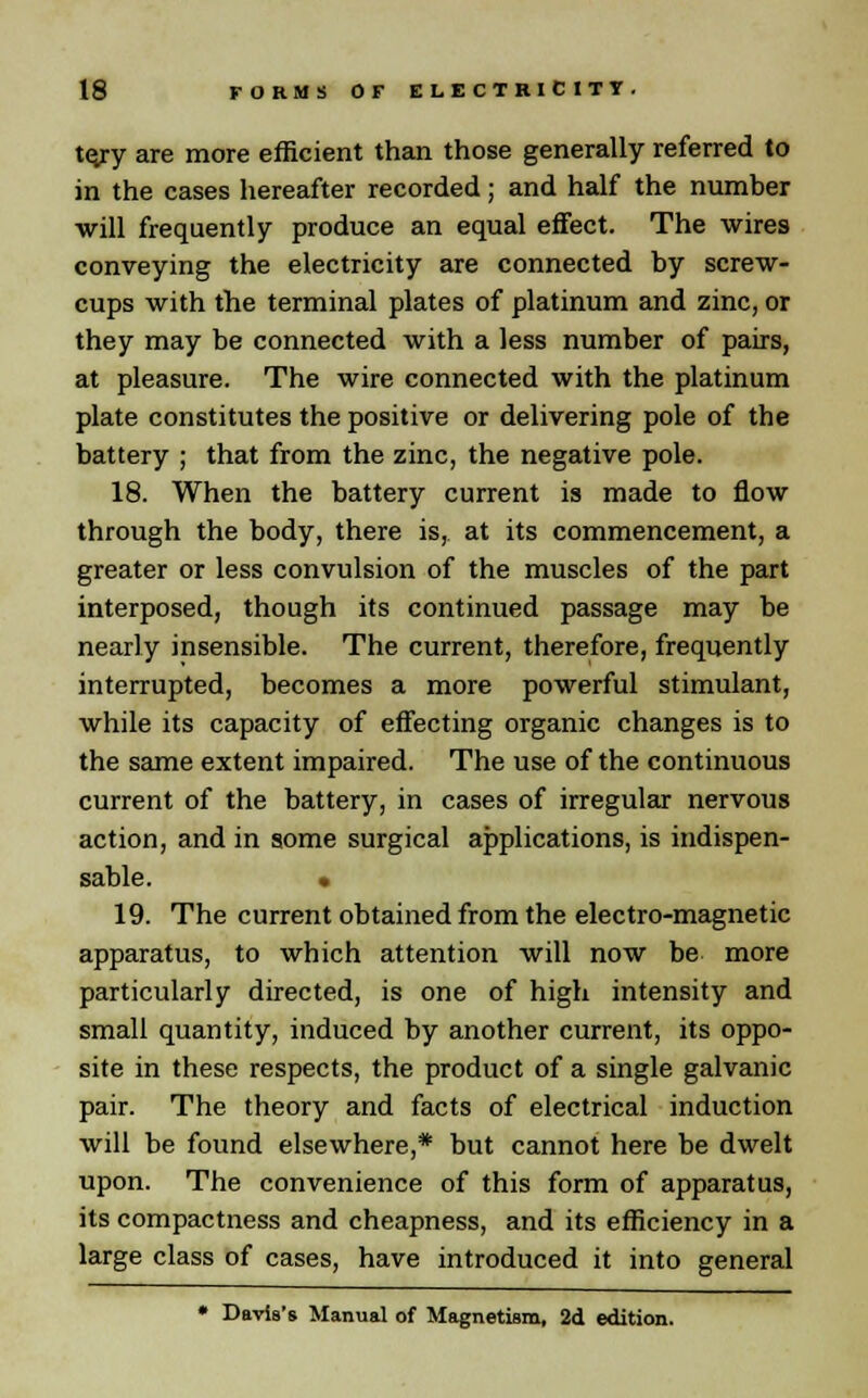 t<yy are more efficient than those generally referred to in the cases hereafter recorded; and half the number will frequently produce an equal effect. The wires conveying the electricity are connected by screw- cups with the terminal plates of platinum and zinc, or they may be connected with a less number of pairs, at pleasure. The wire connected with the platinum plate constitutes the positive or delivering pole of the battery ; that from the zinc, the negative pole. 18. When the battery current is made to flow through the body, there is, at its commencement, a greater or less convulsion of the muscles of the part interposed, though its continued passage may be nearly insensible. The current, therefore, frequently interrupted, becomes a more powerful stimulant, while its capacity of effecting organic changes is to the same extent impaired. The use of the continuous current of the battery, in cases of irregular nervous action, and in some surgical applications, is indispen- sable. • 19. The current obtained from the electro-magnetic apparatus, to which attention will now be more particularly directed, is one of high intensity and small quantity, induced by another current, its oppo- site in these respects, the product of a single galvanic pair. The theory and facts of electrical induction will be found elsewhere,* but cannot here be dwelt upon. The convenience of this form of apparatus, its compactness and cheapness, and its efficiency in a large class of cases, have introduced it into general * Davis's Manual of Magnetism, 2d edition.