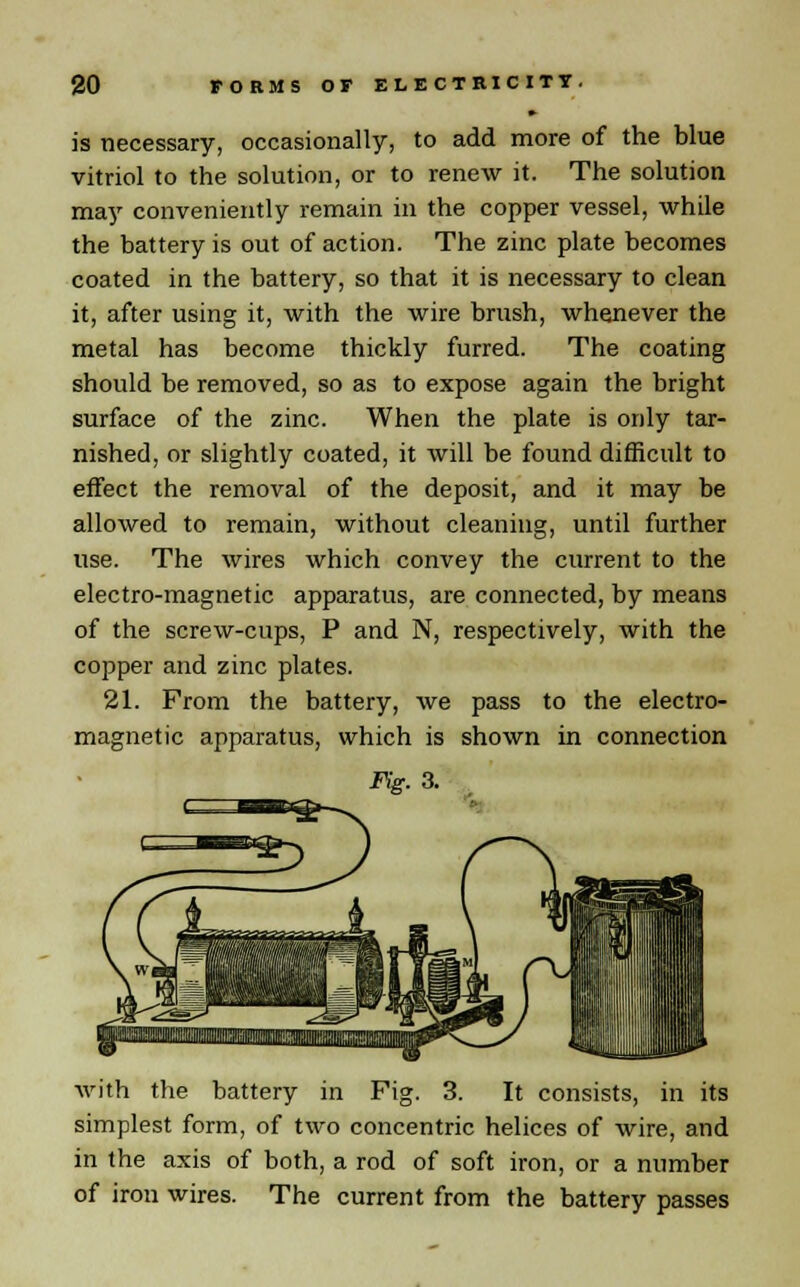 is necessary, occasionally, to add more of the blue vitriol to the solution, or to renew it. The solution may conveniently remain in the copper vessel, while the battery is out of action. The zinc plate becomes coated in the battery, so that it is necessary to clean it, after using it, with the wire brush, whenever the metal has become thickly furred. The coating should be removed, so as to expose again the bright surface of the zinc. When the plate is only tar- nished, or slightly coated, it will be found difficult to effect the removal of the deposit, and it may be allowed to remain, without cleaning, until further use. The wires which convey the current to the electro-magnetic apparatus, are connected, by means of the screw-cups, P and N, respectively, with the copper and zinc plates. 21. From the battery, we pass to the electro- magnetic apparatus, which is shown in connection Fig. 3. with the battery in Fig. 3. It consists, in its simplest form, of two concentric helices of wire, and in the axis of both, a rod of soft iron, or a number of iron wires. The current from the battery passes