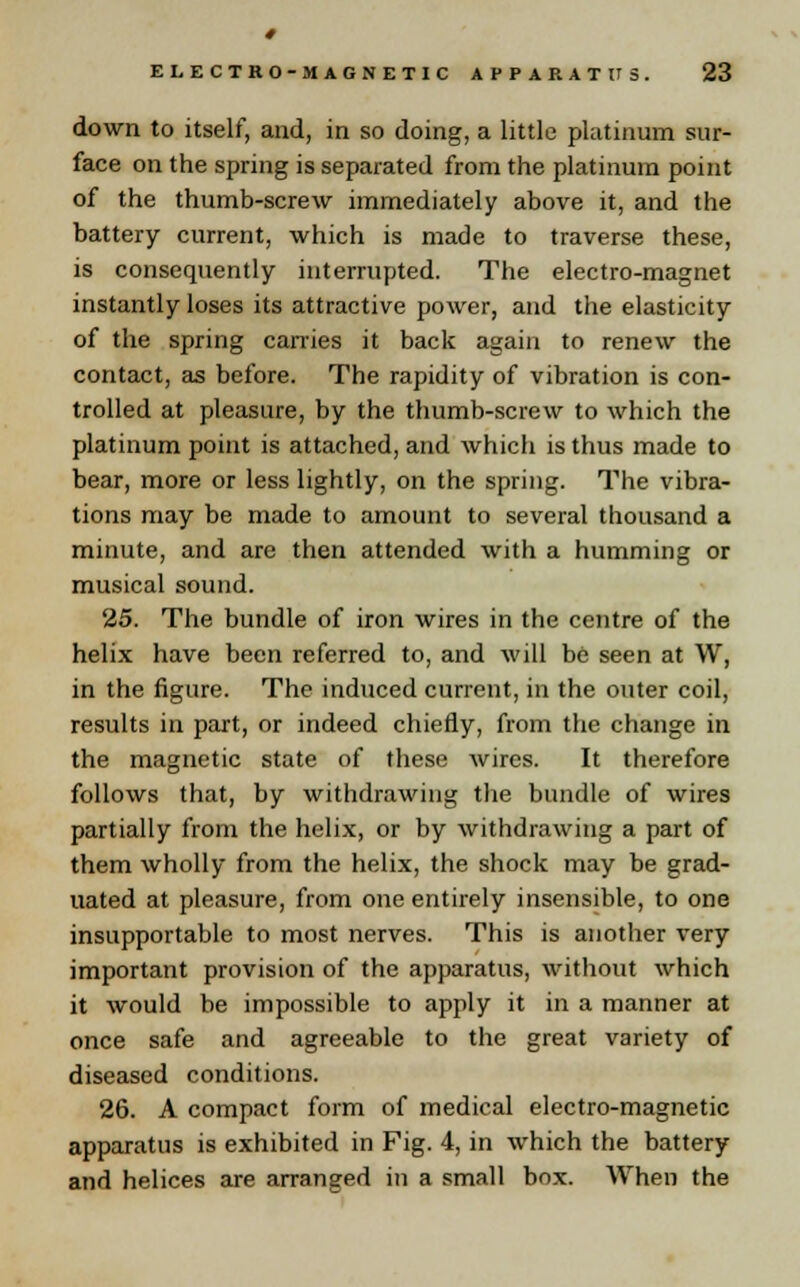 down to itself, and, in so doing, a little platinum sur- face on the spring is separated from the platinum point of the thumb-screw immediately above it, and the battery current, which is made to traverse these, is consequently interrupted. The electro-magnet instantly loses its attractive power, and the elasticity of the spring carries it back again to renew the contact, as before. The rapidity of vibration is con- trolled at pleasure, by the thumb-screw to which the platinum point is attached, and which is thus made to bear, more or less lightly, on the spring. The vibra- tions may be made to amount to several thousand a minute, and are then attended with a humming or musical sound. 25. The bundle of iron wires in the centre of the helix have been referred to, and will be seen at W, in the figure. The induced current, in the outer coil, results in part, or indeed chiefly, from the change in the magnetic state of these wires. It therefore follows that, by withdrawing the bundle of wires partially from the helix, or by withdrawing a part of them wholly from the helix, the shock may be grad- uated at pleasure, from one entirely insensible, to one insupportable to most nerves. This is another very important provision of the apparatus, without which it would be impossible to apply it in a manner at once safe and agreeable to the great variety of diseased conditions. 26. A compact form of medical electro-magnetic apparatus is exhibited in Fig. 4, in which the battery and helices are arranged in a small box. When the