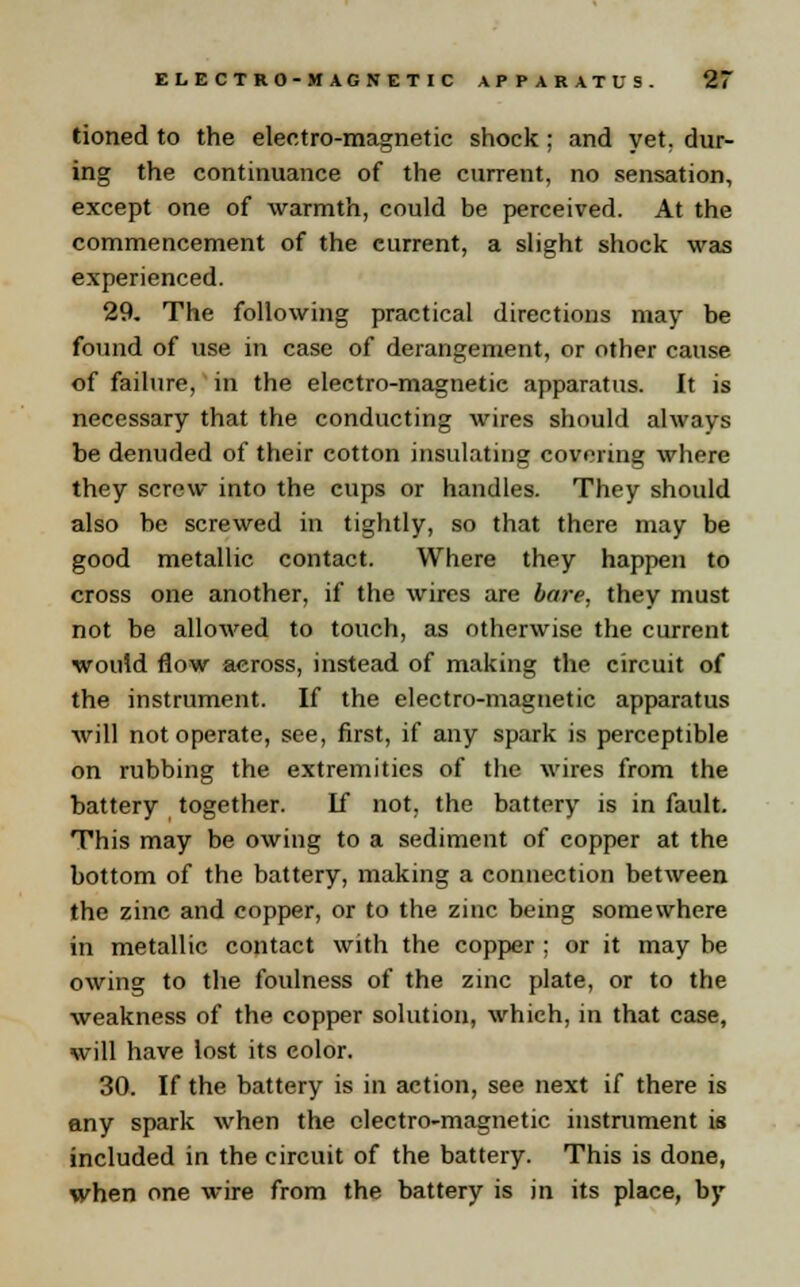 tioned to the electro-magnetic shock ; and yet, dur- ing the continuance of the current, no sensation, except one of warmth, could be perceived. At the commencement of the current, a slight shock was experienced. 29. The following practical directions may be found of use in case of derangement, or other cause of failure, in the electro-magnetie apparatus. It is necessary that the conducting wires should always be denuded of their cotton insulating covering where they screw into the cups or handles. They should also be screwed in tightly, so that there may be good metallic contact. Where they happen to cross one another, if the wires are bare, they must not be allowed to touch, as otherwise the current would flow across, instead of making the circuit of the instrument. If the electro-magnetic apparatus will not operate, see, first, if any spark is perceptible on rubbing the extremities of the wires from the battery together. If not, the battery is in fault. This may be owing to a sediment of copper at the bottom of the battery, making a connection between the zinc and copper, or to the zinc being somewhere in metallic contact with the copper ; or it may be owing to the foulness of the zinc plate, or to the weakness of the copper solution, which, in that case, will have lost its color. 30. If the battery is in action, see next if there is any spark when the electro-magnetic instrument is included in the circuit of the battery. This is done, when one wire from the battery is in its place, by