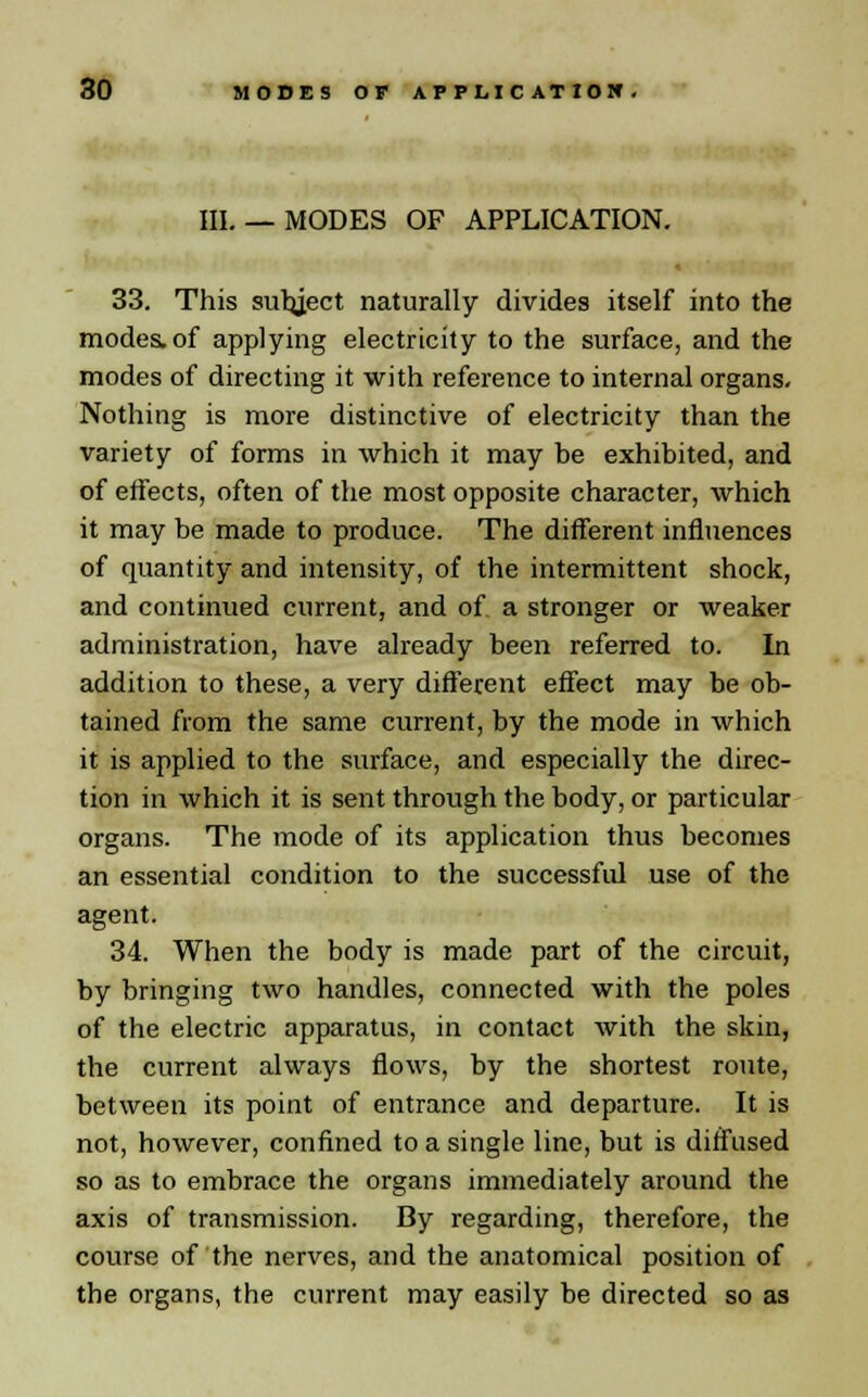 HI.— MODES OF APPLICATION. 33. This subject naturally divides itself into the modes, of applying electricity to the surface, and the modes of directing it with reference to internal organs. Nothing is more distinctive of electricity than the variety of forms in which it may be exhibited, and of effects, often of the most opposite character, which it may be made to produce. The different influences of quantity and intensity, of the intermittent shock, and continued current, and of a stronger or weaker administration, have already been referred to. In addition to these, a very different effect may be ob- tained from the same current, by the mode in which it is applied to the surface, and especially the direc- tion in which it is sent through the body, or particular organs. The mode of its application thus becomes an essential condition to the successful use of the agent. 34. When the body is made part of the circuit, by bringing two handles, connected with the poles of the electric apparatus, in contact with the skin, the current always flows, by the shortest route, between its point of entrance and departure. It is not, however, confined to a single line, but is diffused so as to embrace the organs immediately around the axis of transmission. By regarding, therefore, the course of the nerves, and the anatomical position of the organs, the current may easily be directed so as