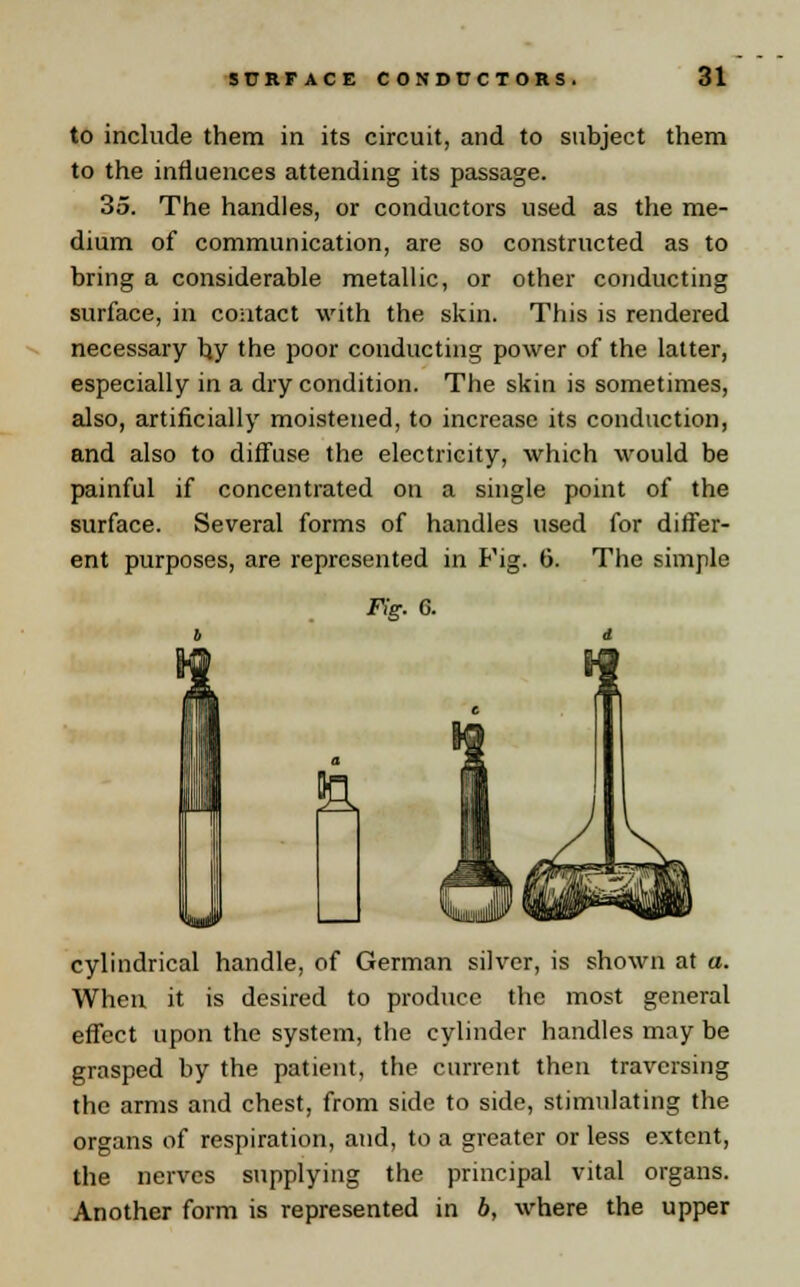 to include them in its circuit, and to subject them to the influences attending its passage. 35. The handles, or conductors used as the me- dium of communication, are so constructed as to bring a considerable metallic, or other conducting surface, in contact with the skin. This is rendered necessary by the poor conducting power of the latter, especially in a dry condition. The skin is sometimes, also, artificially moistened, to increase its conduction, and also to diffuse the electricity, which would be painful if concentrated on a single point of the surface. Several forms of handles used for differ- ent purposes, are represented in Fig. 6. The simple Fig. 6. a cylindrical handle, of German silver, is shown at a. When it is desired to produce the most general effect upon the system, the cylinder handles may be grasped by the patient, the current then traversing the arms and chest, from side to side, stimulating the organs of respiration, and, to a greater or less extent, the nerves supplying the principal vital organs. Another form is represented in b, where the upper