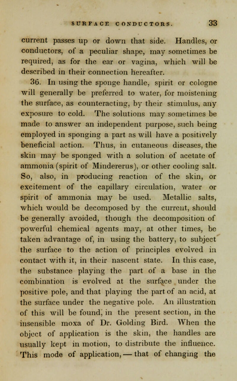 current passes up or down that side. Handles, or conductors, of a peculiar shape, may sometimes be required, as for the ear or vagina, which will be described in their connection hereafter. 36. In using the sponge handle, spirit or cologne will generally be preferred to water, for moistening the surface, as counteracting, by their stimulus, any exposure to cold. The solutions may sometimes be made to answer an independent purpose, such being employed in sponging a part as will have a positively beneficial action. Thus, in cutaneous diseases, the skin may be sponged with a solution of acetate of ammonia (spirit of Mindererus), or other cooling salt. So, also, in producing reaction of the skin, or excitement of the capillary circulation, water or spirit of ammonia may be used. Metallic salts, which would be decomposed by the current, should be generally avoided, though the decomposition of powerful chemical agents may, at other times, be taken advantage of, in using the battery, to subject the surface to the action of principles evolved in contact with it, in their nascent state. In this case, the substance playing the part of a base in the combination is evolved at the surface under the positive pole, and that playing the part of an acid, at the surface under the negative pole. An illustration of this will be found, in the present section, in the insensible moxa of Dr. Golding Bird. When the object of application is the skin, the handles are usually kept in motion, to distribute the influence. This mode of application, — that of changing the